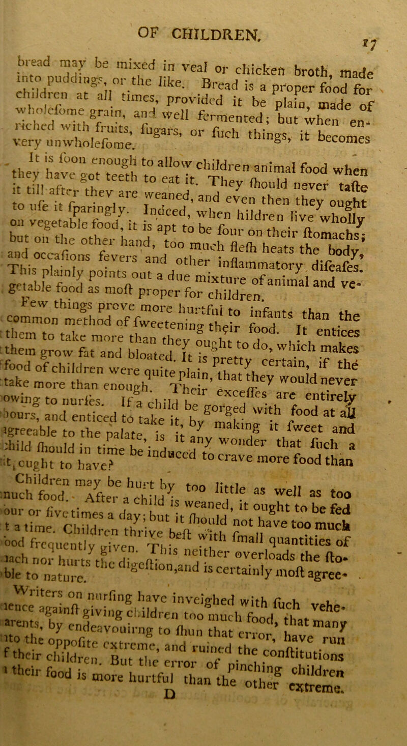 bread may be mixed in veal or chicken broth, made into puddings or the like. Bread is a proper foo”for child, en at all times, provided it be plain, made of wl.olelome gram, and well fermented; but when en- very^nwholefome. * ** “ Hornes 'they ^?atto,STtChSreT!M1<b0d WhCn fin aft^ 1 eat r- They ftould never tafte to ufe Sr lXdd’;tn1ndthCn,they 0Ught on vegetable it is a^t^ rZZS and oTc f6 7 Hand’ t0° flelh heats ttTdy’ This „rfT f-VCrS and °ther 'flammatory diferfes’ .^stwsssst - them grow fat and bloated ft f° C 0> WlHch makes food of Children werequSpL ffil take more than enough Their’ e i Y WOuIdnever owing to nurles If* ~i •, j . excefles are entirely ■w4 S,d  i1' ‘ tEsd *** « 4 ’greeabletothepalate is hanv? ,g and ihild fliould in time be’induced toT1 ‘‘ c fch a thought to have? d d tocrave more food than nuCch S.Tfte'^^n^ ^ K‘* aS ^11 as too our or five-times a day but ^ih’ * °,!’ght l° be fed t a time. Children thrive **ve *»? P** ood frequently viven ti ; • , ’ma Quantities of lach nor hurts the dL? “? her overloads the fto- -ble to nature* the dlgeftlon>and “certainlymoftagree- . **?• by endeavouirng to fl.un that error’ J ™*’ f their cbddfen ‘bI™’ ed ‘'“'T* -the ^^“tions ■ ** «„ -j*