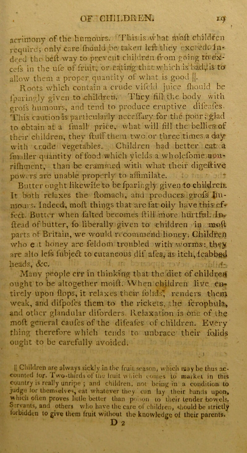 acrimony of the humours. This is -what mbft children require; only care fnonld be, taken left they c xceedeIn- deed the belt way to prevent children from going to ex- cefs in the ufe of fruit, or eating that which is had^iis to allow them a proper quantity of what is good ||. Roots which contain a crude vifeid juice fhould be idaringly given to children. They fill -the body with grols humours, and tend to produce eruptive difeafes- This caution is particularly necdiary for the poor; glad to obtain at a irnall price, what will fill the bellies of their children, they Hull them two or three times a day with crude vegetables. Children had better eat a fnuller quantity of food which yields a wholefome uou- rifhment, than be crammed with what their digeftive pow. rs are unable properly to aflimila&e. Butter ought like wile to befparingly given to children. It both relaxes the ftomach, and produces grofs hu- mours. Indeed, moll things that are fat oily have this cf- feet. Butter when halted becomes ft ill more hurtful. Im {lead of butter, fo liberally given to children in aaoft parts of Britain, we would recommend honey i Children who e t honey are feldom troubled with wormsthey are alio lels lubjefl to cutaneous dil' ales, as itch, lcabbsd heads, See. r ; -f: Many people err in thinking that the diet of children ought to be altogether moill. When children live en- tirely upon flops, it relaxes their folids* renders them weak, and difpofes them to the rickets, the fcropbula, and other glandular diforders. Relaxation is one of the moll general caufes of the difeafes oF children. Every thing therefore which tends to unbrace their folids ought to be carefully avoided. Ii Children are always sickly in the fruit season, which naay be thus ac- counted for. 1 wo-thirds of the Iruit which comes lo maikci in this country is really unripe ; and children, not being in a condition to judge lor themselves, eat whatever they can lay their hands upon, which often proves little better than poison 10 their tender bowels. Servants, and others who have the care of children, should be strictly forbidden to give them fruit without the knowledge of their parents.