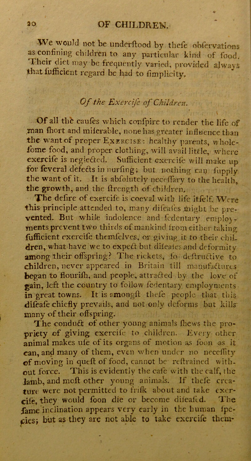 We would not be underftood by thcfe obfervations as confining children to any particular kind of food. I heir diet may be frequently varied, provided always that fufficient regard be fyad to fimplicity. Of the Exercifc of Children. > Of all thfe caufes which confpire to render the life of man fiiort and miferable, none has greater influence than the wantof proper Exercise : healthy parents, whole- some food, and proper clothing, will avail little, where exercife is negleded. Sufficient exercife will make up for feveral defeds in nurfing; but nothing can 1 apply the want of it. It is abfolutely nec< flary to the health, the growth, and the ftrength of children. The defire of exercife is coeval with life itfelf. Were this principle attended to, many dife'afes might be pre- vented. But while indolence and fedentary emplo) - ments prevent two thirds of mankind from either taking fufficient exercife themfelves, or giving it to their chil- dren, what have we to exped but difeaiesand deformity among their offspring? The rickets, fo deffradiye to children, never appeared in Britain till manufactures began to flourifh, and people, attraded by the love of gain, left the country to follow fedentary employments in great towns. It is amongft thefe people that this difeafe chiefly prevails, and not only deforms bat kills many of their offspring. The condud of other young animals fhews the pro- priety of giving exercife to children. Every other animal makes ufe of its organs of motion as foon as it can, and many of them, even when under no neceffity of moving in quell of food, cannot be- reftrained with- out force. This is evidently the cafe with the calf, the Jamb, and molt other young animals. If thefe crea- ture were not permitted to frifk about and take exer- cife, they would foon die or become diicalid. The fame inclination appears very early in the human Ipe- eies; but as they are not able to take exercife them-