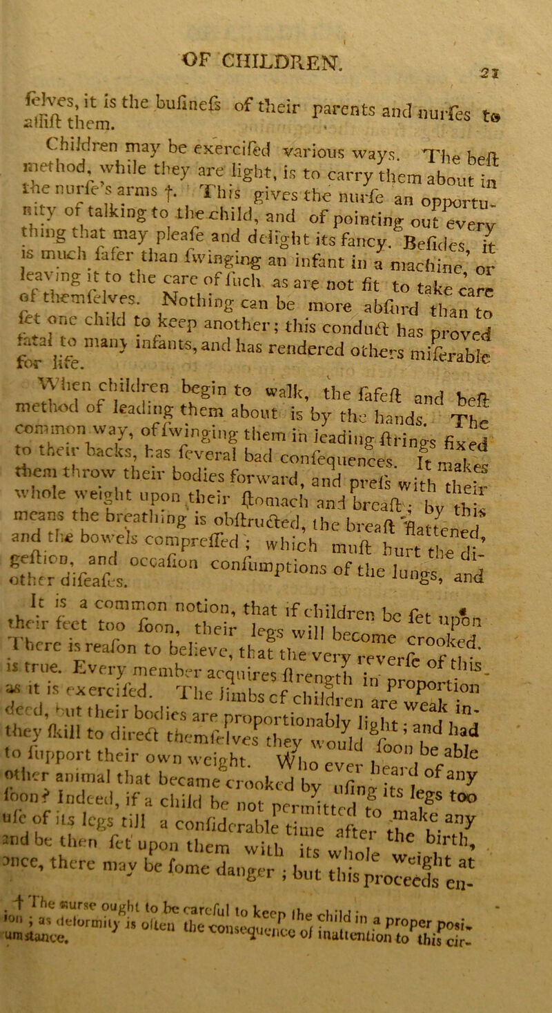 21 SSheni! the bUfinefS 0f Aeir rarents ^ nurfes t. ChiJdren may be exercifed various ways Thp k^n. method, while they are light, is to carry them abom ta the nurll s aims f. This gives the nurfe an opportu mty or talking to the child, and of pointing od everv thing t.iat may pleafe and delight its fancy. Befides it is much fafer than fwmging an infant in a machine’ or leavmg it to the care of fuel, as are not fit to take care of t.iemlelves. Nothing can be more abfiird than to fet one child to keep another; this condnft has proved Ltal tn many infants, and has rendered others miferaWc \yi.en children begin to walk, the fafeft and beft method or leading them about is by the hands. The common way, offwmging them in leading firings fixed to their backs has feveral bad conferences, ft £2 then, throw their bodies forward, and prefs with heir whole weight upon their fjomach and bread ■ Lit means the breathing is obftructed, the bread \zLLLL and the bowels compreffed ; which mart hurt the di ’ *‘l Li Sit f A There isreafon to believe, that the ver^reverfe of H ’ is true. Every member acquires flreno-th f of thl5- a« it is exercifed. The limbs cf child •.  proPorUon ti ll’n ■![ the‘,r b°<licS arF Proportionably light ^nef IiTd %r* fc“be ioon? indeed, if a child be not permitted tV ?g 00 Uicof ils legs till a confidcrabk time afL, the and be then fef upon them with hs J, blrth’ there may ife fome dang^; £ ^3^ L ■ ^f fin 3pr°p- p-i- ‘ umstimee. lst^UUKe of inattention to this dr-