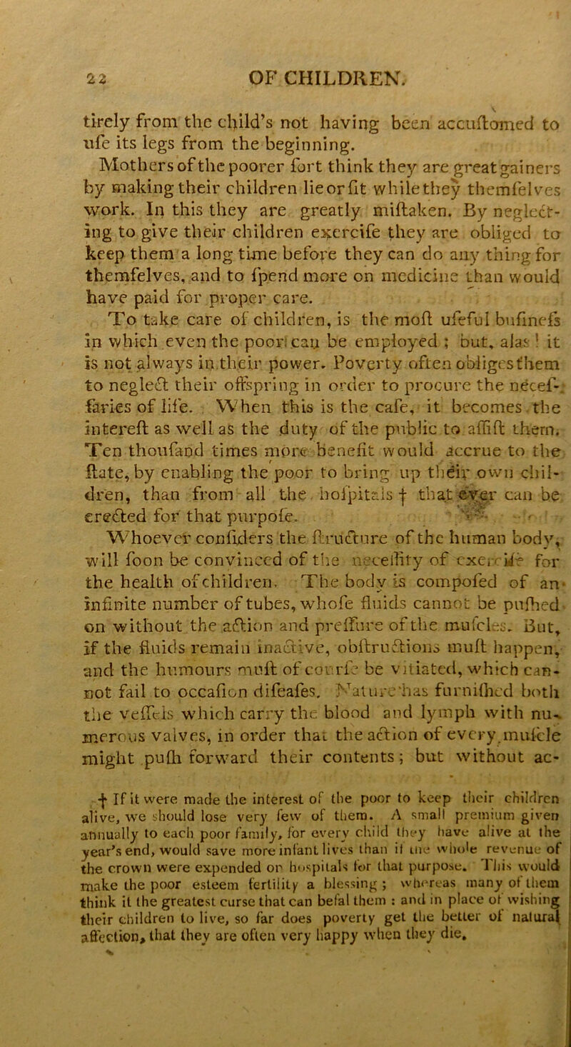 tirely from the child’s not having been accuflomed to life its legs from the beginning. Mothers of the poorer fort think they are great gainers by making their children lieorfit while they themfelves work. In this they are greatly miftaken. By neglect- ing to give their children exercife they are obliged to keep them a long tune before they can do any thing for themfelves, and to fpend more on medicine than would have paid for proper care. To tidce care of children, is the mod ufeful bufinefs in which even the poor: can be employed ; but, alas! it is not always in their power. Poverty often obliges them to neglect their offspring in order to procure the necef-. fades of life. When this is the cafe, it becomes the intereft as well as the .duty of the public to. affift them. Ten thoufand times more benefit would accrue to the Rate, by enabling the poor to bring up their own chil- dren, than from all the boljpit&Is j- that eyer can be created for that pur pole. ‘vT- Whoevcr conflders the flrueture of the human body, will foon be convinced of the necelTity of cxer if? for the health of children. The body is compofed of an infinite number of tubes, whofe fluids cannot be pufhed on without the action and preffure of tlie mufehs. But, if the fluids remain inactive, obflxuftions mult happen, and the humours muff of cor-.rfe be vitiated, which can- not fail to occafion difeafes. Nature “has furnifhed both the veffeis W'hich carry the blood and lymph with nu-. merous valves, in order that thea&ion of every.mufcle might pufh forward their contents; but without ac- -j* If it were made the interest of the poor to keep their children alive, we should lose very few of them. A small premium given annually to each poor family, for every child they have alive at the year’s end, would save more infant lives than it me whole revenue of the crown were expended or hospitals tor that purpose. 1 his would make the poor esteem fertility a blessing ; whereas many ot them think it the greatest curse that can befal them : and in place ot wishing their children to live, so far does poverty get the better oi natural affection, that they are often very happy when they die.