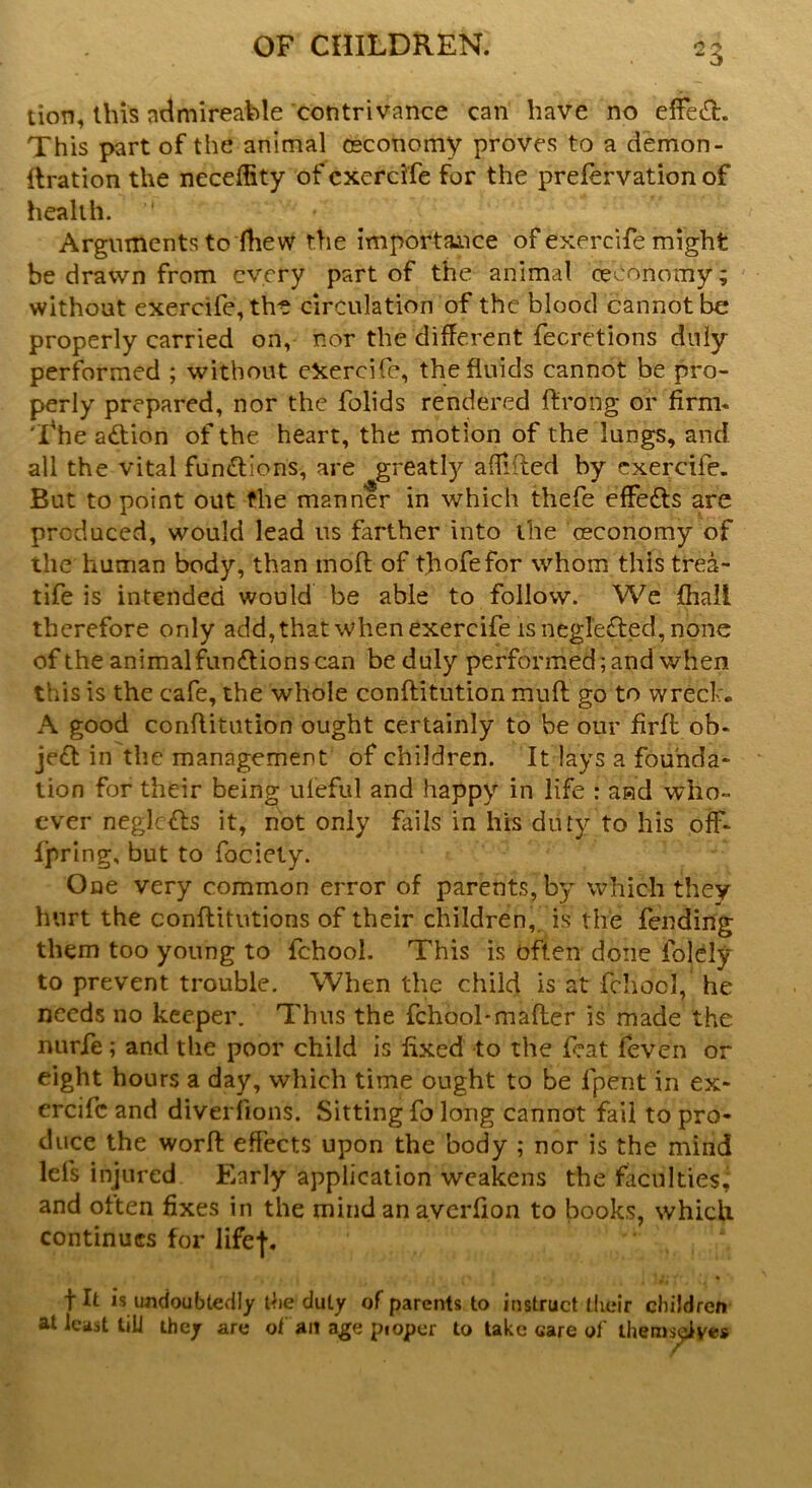 tion, this admireable contrivance can have no effe&. This part of the animal ceconomy proves to a demon- llration the neceffity of exercife for the prelervation of health. *' Arguments to fhew the importance of exercife might be drawn from every part of the animal ceconomy; without exercife, the circulation of the blood cannot be properly carried on, nor the different fecretions duly performed ; without ekercife, the fluids cannot be pro- perly prepared, nor the folids rendered ft'rong or firm- The action of the heart, the motion of the lungs, and all the vital functions, are greatly a flirted by exercife. But to point out the manner in which thefe effects are produced, would lead us farther into ihe ceconomy of the human body, than molt of thofefor whom this trea- tife is intended would be able to follow. We fiiall therefore only add, that when exercife is neglefted, none of the animal functions can be duly performed ; and when this is the cafe, the whole conftitution mult go to wreck, A good conftitution ought certainly to be our firfl ob- je£t in the management of children. It lays a founda- tion for their being ufeful and happy in life : aad who- ever neglc&s it, not only fails in his duty to his off- Ipring, but to fociety. One very common error of parents, by which they hurt the conftitutions of their children, is the fending them too young to fchool. This is often done folely to prevent trouble. When the child is at fchool, he needs no keeper. Thus the fchool*mafler is made the nurfe; and the poor child is fixed to the feat feven or eight hours a day, which time ought to be lpent in ex- ercife and diverfions. Sitting fo long cannot fail to pro- duce the worfl: effects upon the body ; nor is the mind Ids injured Early application weakens the faculties^ and often fixes in the mind an averfion to books, which continues for life-f. fit is undoubtedly die duly of parents to instruct their children at least till they are of an age pioper to take care of themselves