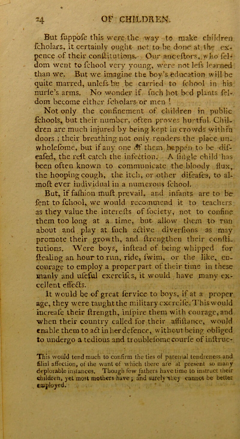 But fuppofe this were the way to make children fcholars, it certainly ought not to he done at th ex- pence of their conftitutions. Our anceftors, who fel- dom went to fchool very young, were not lefs learned than we. But we imagine the boy’s education will be quite marred, unlefs he _be carried to fchool in his nurfe’s arms. No wonder if fuch hot bed plants fel- dom become either fcholars or men 1 Not only the confinement of children in public fchoois, but their number, often proves hurtful. Chil- dren are much injured by being kept in crowds within doors ; their breathing not only renders the place un- wholefome, but if any one <$F them happen to be dif- eafed, the reft catch the infection. A firigle child has been often known to communicate the bloody flux, the hooping cough, the itch, or other difeafes, to al- moft ever individual in a numerous fchool. But, if fafhion muft prevail, and infants are to be fent to fchool, we would recommend it to teachers as they value the interefts of fociety, not to confine them too long at a time, but allow them to run about and play at fuch active diverfions as may promote their growth, and ftrengthen their confti- tutions. Were boys, inftead of being whipped for ftealing an hour to run, ride, fwim, or the like, en- courage to employ a proper part of their time in these manly and ufeful exercifes, it would have many ex- cellent effects. It would be of great fervicc to boys, if at a proper age, they were taught the military exercife. This would increafe their ftrength, infpire them with courage, and when their country called for their afliftance, would enable them to aft in her defence, without being obliged to undergo a tedious and troublefomecourfe of inftruc- Tfiis would tend much to confirm the ties of parental tendreness and filial affecLion, of the want of which there are at present so many deplorable instances. Though few fathers have time to instruct their children, yet most mothers have ; and surely'they cannot be better employed.