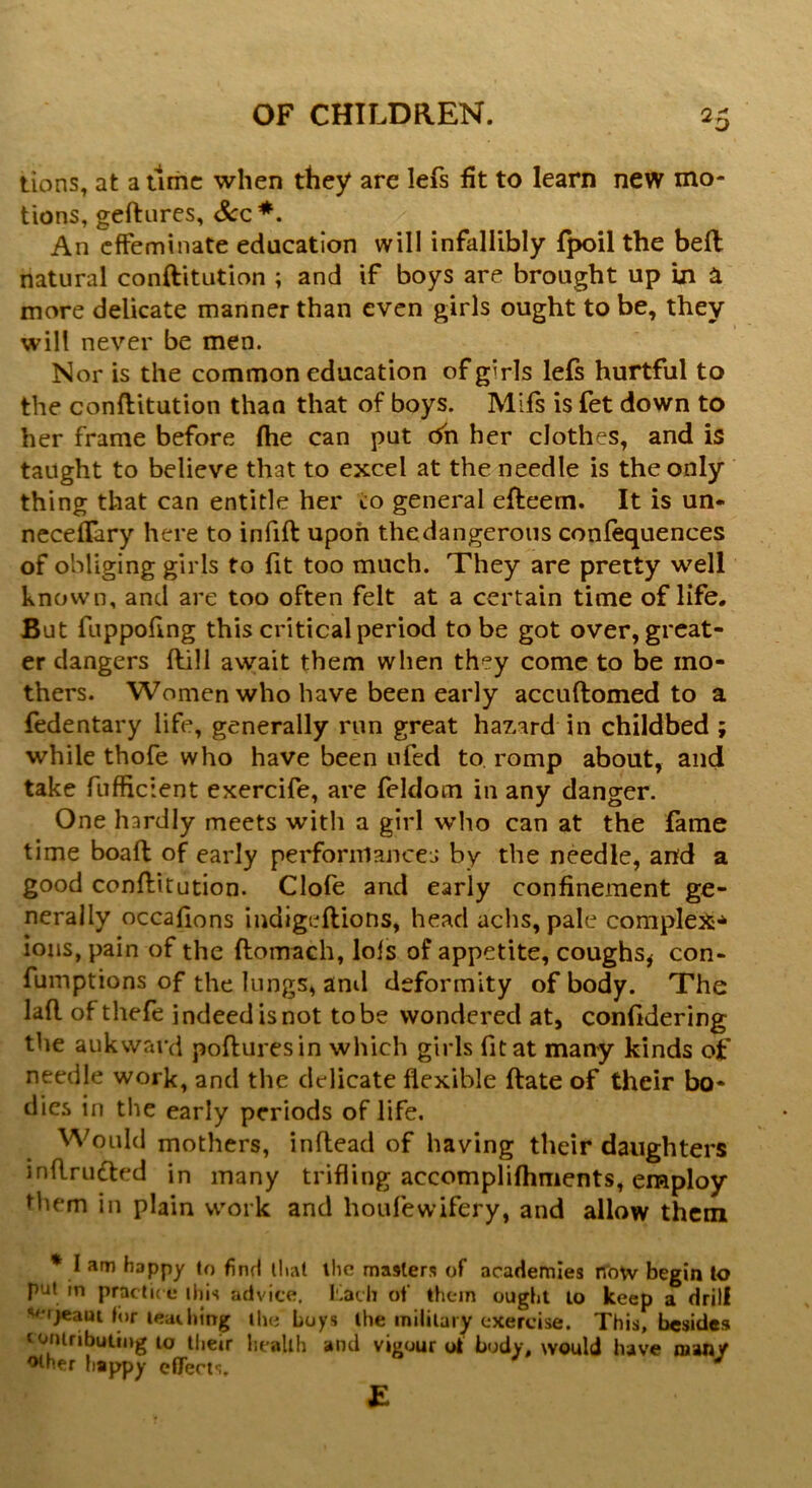 tions, at a time when they are lefs fit to learn new mo- tions, geftures, See*. An effeminate education will infallibly Ipoil the bell natural conftitution ; and if boys are brought up Ln & more delicate manner than even girls ought to be, they will never be men. Nor is the common education of girls lefs hurtful to the conftitution than that of boys. Mifs is fet down to her frame before fhe can put Oh her clothes, and is taught to believe that to excel at the needle is the only thing that can entitle her co general efteem. It is un- neceffary here to infill upon thedangerous conlequences of obliging girls to fit too much. They are pretty well known, and are too often felt at a certain time of life. But fuppofing this critical period to be got over, great- er dangers Hill await them when they come to be mo- thers. Women who have been early accuftomed to a fedentary life, generally run great hazard in childbed ; while thofe who have been tiled to romp about, and take fufficient exercife, are feldom in any danger. One hardly meets with a girl who can at the fame time boall of early performances by the needle, and a good conflitution. Clofe and early confinement ge- nerally occafions indigeltions, head achs, pale complex* ions, pain of the ftomach, lofs of appetite, coughs* con- fumptions of the lungs, and deformity of body. The laft of thefe indeed is not to be wondered at, confidering the aukward pofturesin which girls fit at many kinds of needle work, and the delicate flexible Hate of their bo- dies in the early periods of life. Would mothers, inflead of having their daughters inflrudted in many trifling accomplilhments, employ them in plain work and houfewifery, and allow them * I am happy to find that the masters of academies now begin to put in practice this advice. Lath of them ought to keep a drill rjeaut for teaching the boys the military exercise. This, besides lontributing to their health and vigour of body, would have many other happy effects. E