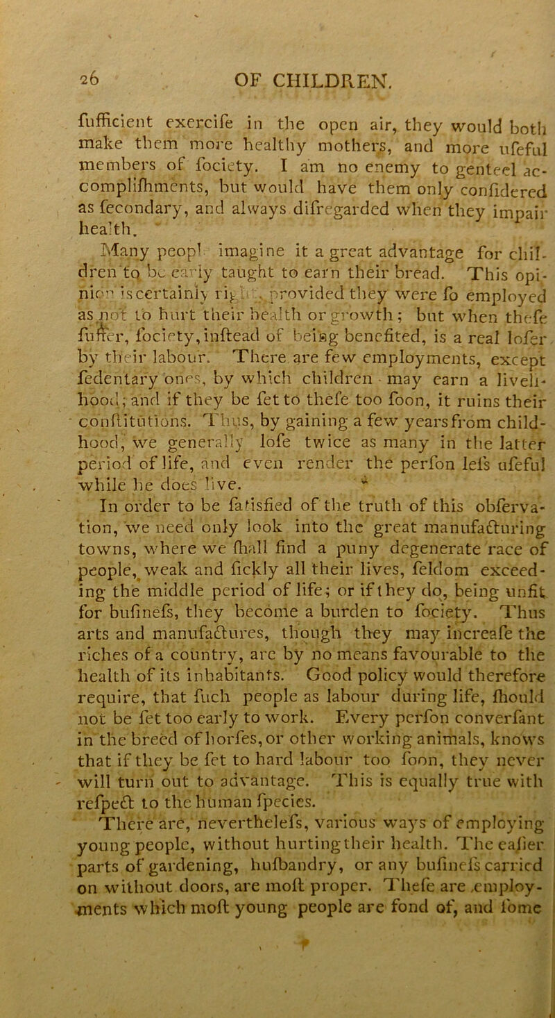 Sufficient exercife in the open air, they would both make them more healthy mothers, and more ufefu.1 members of fociety. I am no enemy to genteel ac- compliffiments, but would have them only confidered as fecondary, and always disregarded when they impair health. Many peopl imagine it a great advantage for chil- dren to be early taught to earn their bread. This opi- nion is certainly rig p rovided they were fo employed as not to hurt their health or growth ; but when thefe fuller, foci ety,inftead of bei'Hg benefited, is a real lofer by their labour. There are few employments, except feclentafy ones, by which children may earn a liveli- hood; and if they be fet to thefe too foon, it ruins their c,6nllituitions. Thus, by gaining a few years from child- hood, we generally lofe twice as many in the latter period of life, and even render the perfon lei's ufeful while he does live. In order to be fatisfied of the truth of this obferva- tion, we need only look into the great manufacturing towns, where we ffiall find a puny degenerate race of people, weak and fickly all their lives, feldom exceed- ing the middle period of life; or if they do, being unfit, for bufmefs, they become a burden to fociety. Thus arts and manufactures, though they may increafe the riches of a country, arc by no means favourable to the health of its inhabitants. Good policy would therefore require, that Such people as labour during life, ffiould not be fet too early to work. Every perfon converfant in the breed of lVorfes, or other working animals, knows that if they be fet to hard labour too foon, they never will turn out to advantage. This is equally true with refpeCt to the human fpecics. There are, neverthelefs, various ways of employing young people, without hurtingtheir health. The easier parts of gardening, hufbandry, or any bufinefs carried on without doors, are moft proper. Thefe are .employ- ments which moft young people are fond of, and l'ome f