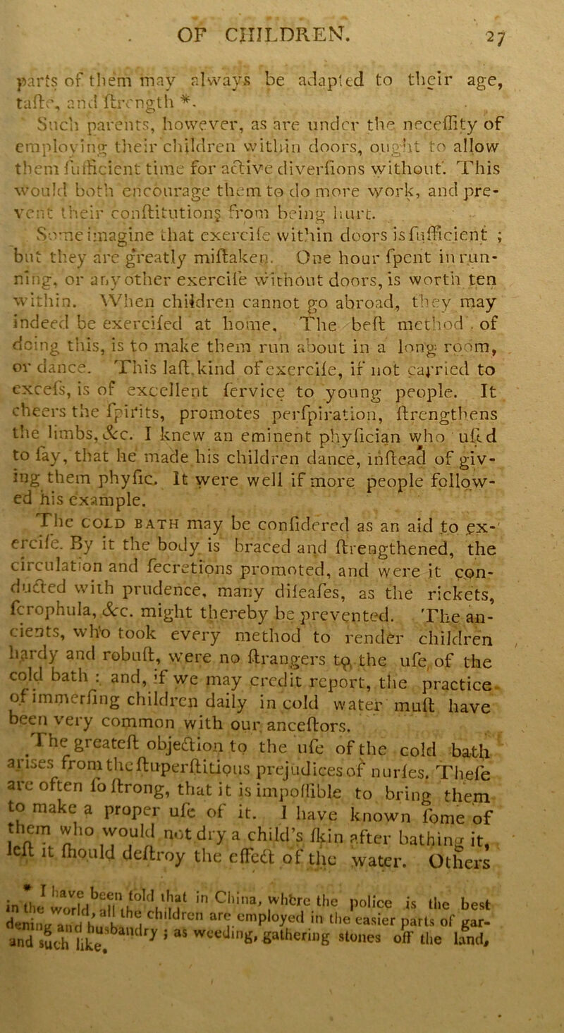 parts of them may always be adapted to their age, tade, arid flrcngth *. Such parents, however, as are under the neceflity of employing their children within doors, ought to allow them fudicient time for active diverlions without'. This would both encourage them to do more work, and pre- vent their conditutiong from being hurt. Some imagine that exercife within doors isfnfficient ; but they are greatly midaken. One hour fpent in run- ning, or any other exercife without doors, is worth ten within. When children cannot go abroad, they may indeed be exercifed at home. The bed method . of doing this, is to make them run about in a long room, or dance. This lad.kind of exercife, if not carried to excels, is of excellent fervice to young people. It cheers the fpirits, promotes perfpiration, drengthens tlie limbs,See. I knew an eminent phyfician who ulld to lay, that he made his children dance, indead of giv- ing them phyfic. It were well if more people follow- ed his example. The cold bath may be confidered as an aid to .ex-' ercife. By it the body is braced and drengthened, the circulation and fecretions promoted, and were it con- ducted with prudence, many dileafes, as the rickets, fcrophula, Scc. might thereby be prevented. The an- cients, who took every method to render children hardy and robud, were no drangers tp( the ufe, of the cold bath : and, d we may credit report, the practice of immerfing children daily in cold water mud have been very common with our ancedors. . Lhe greated objedion to the ufe of the cold bath arises from theduperditious prejudices of nurles. Thefe are often fodrong, that it is impollible to bring them to make a proper ufe of it. I have known fome of I nTn not dr>r a chiId’s fkin ?fter bathing it, led it fhould deftroy the dFctt of the water. Others in'thi in China' whfcrc the police is the best denint/ and hu h ^ ( 11 c rcn ar(-. employed m the easier parts of gar- and such ,ik“ 17 J *S weed,n£* gathering stones off the land.