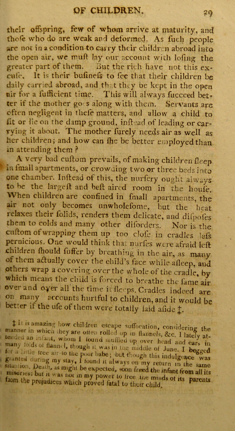 their offspring, few of whom arrive at maturity, and fhofe who do are weak and deformed. As fuel) people are not in a condition to carry their children abroad into the open air, we muff lay our account with lofing the greater part of them. *iut the rich have not this ex- cufe. It is their bufinefs to fee that their children be daily carried abroad, and that they be kept in the open air for a fufiicient time. This will always fucceed bet? ter if the mother go s along with them. Servants are often negligent in thefe matters, and allow a child to fit or lie on the damp ground, inftead of leading or car- rying it about. The mother furely needs air as well as her children; and how can fhe be better employed than m attending them ? A very bad cuftom prevails, of making children fleep in fmall apartments, or crowding two or three beds into one chamber. Inftead of this, the nurfery ought always to be the largeft and beft aired room in the houfe. When children are confined in fmall apartments, the air not only becomes unwholefome, but the heat relaxes their folids, renders them delicate, and dlfpofes them to colds and many other diforders. Nor is the cuftom of wrapping them up too clofe in cradles lefs pernicious. One would think that nurfes were afraid left; children fhould fuffer by breathing in the air, as many of them actually cover the child’s face while afleep, and others wrap a covering over the whole of the cradle, by which means the child is forced to breathe the lame air over and oyer all'the time it fteeps. Cradles indeed are on many accounts hurtful to children, and it would be better if the ufe of them were totally laid afide J. fi is amazing how children escape suffocation, considering manner ,n which they are often rolled up in flannels, &c. 1 lajw tei aea an intaut, whom I lound niufiled up over head and ea/ in ian, , . s ol flann- I, though it was in ttu* middle of June. I begged f' r .t .i tie tree air to the poor habe; but though this indulo- granted during my stay, i found u ilway* 0,^ Was bur^wlInighl beeKPecled' soon free<l the infant from aHils bom the'prejudices which provKLu^tLir chidd^ ^ ParCI,t$