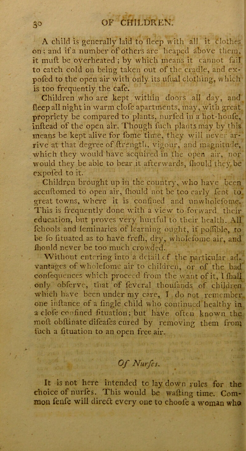 3° A child is generally laid to deep with all it clothes on; and if a number of others are heaped above them, it mud be overheated ; by which means it cannot fail to catch cold on being taken out of the cradle, and ex- pofed to the open air with only its ufual clothing, which is too frequently the cafe. Children who are kept within doors all day, and fleep all night in warm clofe apartments, may, with great propriety be compared to plants, nurfed in a hot-houfe, inftead of the open air. Though fuch plants may by this means be kept alive for fome time, they will never ar- rive at that degree of ftrength, vigour, and magnitude, which they would have acquired in the open air, nor would they be able to bear it afterwards, ftiould they. be expofed to it. N Children brought up in the country, who have been accuftomed to open air, fhould not be too early fent to* great towns, where it is confined and unwholcfotne/ This is frequently done with a view to forward their education, but proves very hurtful to their health. All fchools and leminaries of learning ought, if pofiible, to be fo fituated as to have frefh, dry, wholefome air, and fhould never be too much crowded. Without entering into a detail of the particular ad- vantages of wholefome air to children, or of the bad confequences which proceed from the want of it, I fhall only obferve, that of feveral thoulands of children which have been under my care, I do not remember one inftance of a fingle child who continued healthy in a clofe confined fituationbut have often known the mod obllinate difeafes cured by removing them fron; fuch a fituation to an open free air. Of Nurfes. It is not here intended to Jay down rules for the choice of nurles. This would be wafting time. Com- mon feilfe will direft every one to choofe a woman who