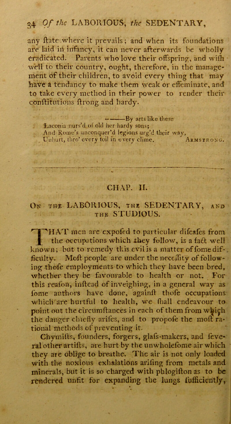 any Rate where it prevails; and when its foundations are laid in infancy, it can never afterwards be wholly eradicated. Parents who love their offspring, and wifh well to their country, ought, therefore, in the manage- ment of their children, to avoid every thing that may have a tendency to make them weak or effeminate, and to take every method in their power to render their conftitutions ftrong and hardy. By arts like these Laconia nurs’d of old her hardy sons; And Rome's unconquer’d legions urg’d their way. Unhurt, thro’every toil in every clime. Armstrong. CHAP. II. On the LABORIOUS, the SEDENTARY, and the STUDIOUS. THAT men are expofed to particular difeafes from the occupations which -they follow, is a fa£t well known; but to remedy this evil is a matter offomedif-. ficulty. Moft people are under the neceiTity of follow- ing thofe employments to which they have been bred, whether they be favourable to health or not. For this reafon, iriftead of inveighing, in a general way as fome authors have done, againfl thofe occupations which are hurtful to health, we (hall endeavour to point out the circumflances in each of them from w^i^h the danger chiefly arifes, and to propofe the moft ra- tional methods of preventing it. Chymifts, founders, forgers, glafs-makers, and feve- ral other artifls, are hurt by the unwholefome air which • they are oblige to breathe. The air is not only loaded with the noxious exhalations arifing from metals and minerals, but it is so charged with phlogifton as to be rendered unfit for expanding the lungs fufficiently,