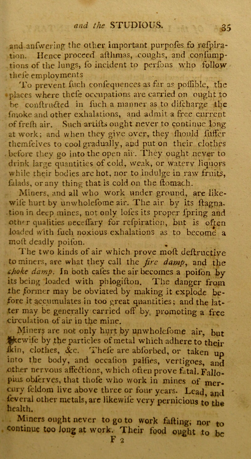 and anfwering the other important purpofes fo refpira- tion. Hence proceed adlimas, coughs, and confump- tions of the lungs, fo incident to perfons who follow tbefe employments To prevent fuch confeqnences as far a? poflible, the • places where thefe occupations are carried on ought to he conftru&ed in fuch a manner as to difeharge the fnioke and other exhalations, and admit a free current of frelh air. Such artiils ought never to continue long at work; and when they give over, they fliould differ themfeives to cool gradually, and put on their clothes before they go into the open air. They ought never to drink large quantities of cold, weak, or watery liquors while their bodies are hot, nor to indulge in raw fruits, falads, or any thing that is cold on the ftotnach. Miners, and all who work under ground, are like- wile hurt by unwholefome air. The air by its ftagna- .lion in deep mines, not only lofes its proper fpring and oth' r qualities needfary for refpiration, but is often loaded with fuch noxious exhalations as to become a mod deadly poifon. The two kinds of air which prove mod dedructive to miners, are what they call the fire damp, and the tjioke damp. In both cafes the air becomes a poifon by its being loaded with pblogidon. The danger from the former may be obviated by making it explode be- fore it accumulates in too great quantities; and the lat- ter may be generally carried off by, promoting a free circulation of air in the mine. Miners are not only hurt by unwholefome air, but ^ewife by the particles of metal which adhere to their ikin, clothes, &c. Thefe are abforbed, or taken up into the body, and occalion pallies, vertigoes, and .other nervous affections, which often prove fatal. Fallo- pius oblerves, that thofe who work in mines of mer- cury feldom live above three or four years. Lead, and feveral other metals, arc likewife very pernicious to the health. Miners ought never to go to work fading; nor to continue too Jong at work. Their food ought to be F 2