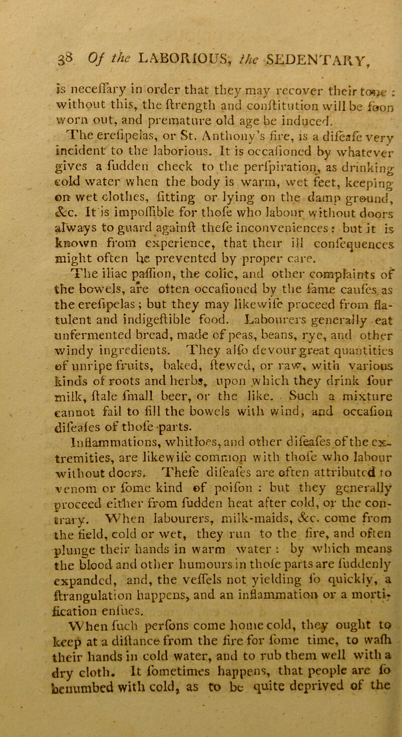 is neceffary in order that they may recover their tone : without this, the ftrength and conftitution will be foon worn out, and premature old age be induced. The erefipelas, or St. Anthony’s fire, is a dileafe very incident to the laborious. It is occafioned by whatever gives a fudden check to the perfpiration, as drinking cold water when the body is warm, wet feet, keeping- on wet clothes, fitting or lying on the damp ground, See. It is impoflible for thofe who labour without doors always to guard againfl thefe inconveniences : but it is known from experience, that their ill confequences. might often he prevented by proper care. The iliac paflion, the colic, and other complaints of the bowels, are often occafioned by the fame caufes as the erefipelas; but they may Iikewife proceed from fla- tulent and indigeflible food. Labourers generally eat unfermented bread, made of peas, beans, rye, and other windy ingredients. They alfo devour great quantities of unripe fruits, baked, ftewed, or raw, with various, kinds of roots and herbs, upon which they drink four milk, dale fmall beer, or the like. Such a mixture cannot fail to fill the bowels with wind, and occafion difeafes of thofe parts. Inflammations, whitloes,and other difeafes of the ex- tremities, are likewile common with thofe who labour without doers. Thefe difeafes are often attributed ro venom or fome kind ©f poifon : but they generally proceed either from fudden heat after cold, or the con- trary. When labourers, milk-maids, &c. come from the field, cold or wet, they run to the fire, and often plunge their hands in warm water : by which means the blood and other humours in thofe parts are fuddenly expanded, and, the veffels not yielding fo quickly, a ftrangulation happens, and an inflammation or a morti- fication enfives. When fuch perfons come home cold, they ought to keep at a diftancefrom the fire for lome time, to wafh their hands in cold water, and to rub them well with a dry cloth. It lometimes happens, that people are fo benumbed with cold, as to be quite deprived of the