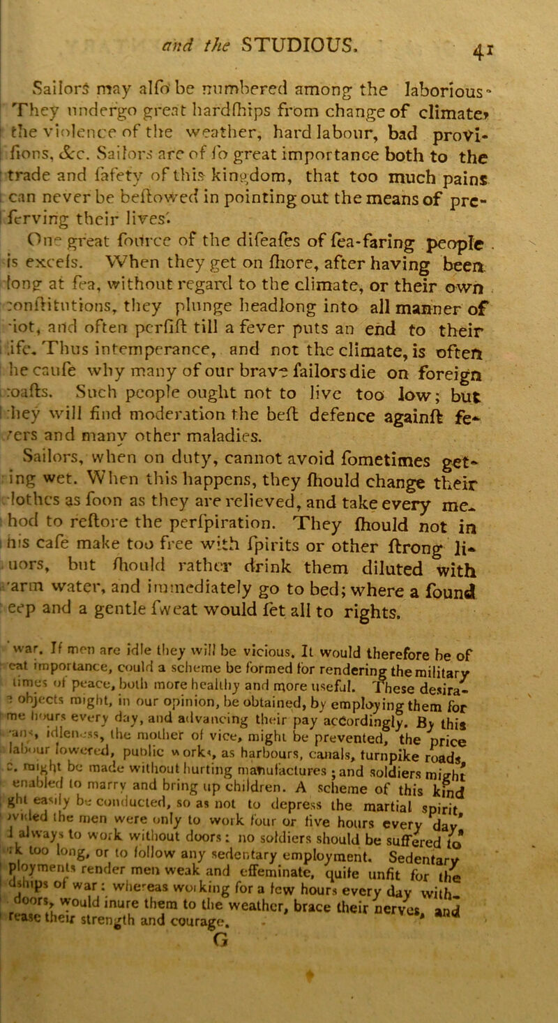 Sailors may alfo'be numbered among; the laborious'1 They undergo great hardfhips from change of climate* the violence of the weather, hard labour, bad provi- soes, dec. Sailors are of fo great importance both to the trade and Safety of this kingdom, that too much pains can never be bellowed in pointing out the means of pre- serving their lives'. On° great Source of the difeafes of lea-faring people . is excels. When they get on fhore, after having beea tong at fea, without regard to the climate, or their own :onftitutionsy they plunge headlong into all manner of dot, and often pcrlifl till a fever puts an end to their .ifc. Thus intemperance, and not the climate, is often he caufe why many of our brave failorsdie on foreign roads. Such people ought not to live too low; but hey will find moderation the bed defence againft fe- vers and manv other maladies. ✓ Sailors, when on duty, cannot avoid Sometimes get- ing wet. When this happens, they fhould change their lothcs as Soon as they are relieved, and take every me- hod to redore the perfpiration. They fhould not in ms cafe make too free with Spirits or other drong li* uors, but fhould rather drink them diluted with arm water, and immediately go to bed; where a found eep and a gentle fweat would Set all to rights. war. If men arc idle they will be vicious. It would therefore be of cat importance, could a scheme be formed for rendering the military times ot peace, both more healthy and more useful. These desira- 1 objects might, in our opinion, be obtained, by employing them for me hours every day, and advancing their pay'acCordingly. By this •ans idleness, the mother of vice, might be prevented, the price labour lowered, public works as harbours, canals, turnpike roads c. might be made without hurting manufactures ; and soldiers miVht enabled to marry and bring up children. A scheme of this kind ght easily be conducted, so as not to depress the martial spirit >vicled the men were only to work four or five hours every dav* i always to work without doors: no soldiers should be suffered to ‘ , 100 long* or follow any sedentary employment. Sedentarv payments render men weak and effeminate, quife unfit for the dships of war: whereas woiking for a few hours every day with doors would mure them to the weather, brace their nerves and rease their strength and courage. : * G