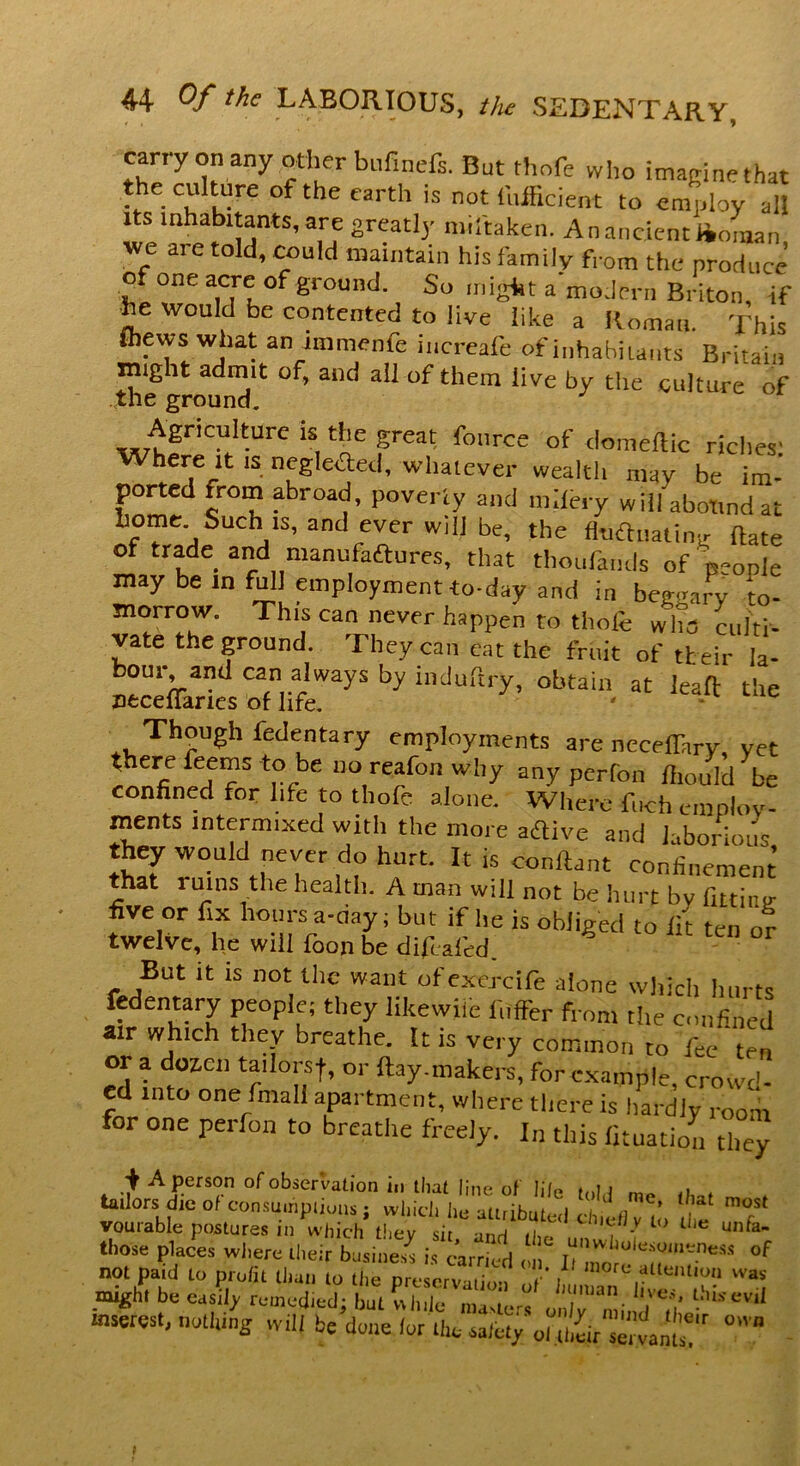 c^rry on any pother bufirfefs. But thrift who imaginethat the cuhur-c of the earth is not iuificient to employ all its inhabitants, are greatly miitakcn. An ancient Jioiuan we aie told, could maintain his family from the produce of one acre of ground. So might a modern Briton, if he would be contented to live like a Roman. This fhevvs what an immenfe increafe of inhabitants Britain might admit of, and all of them live by the culture of the ground. ^7tgriCUlt-UrC 1S,tllC great fource of domeflic riches' Where it is neglected, whatever wealth may be im- ported from abroad, poverty and nfefery will abotind at home Such is, and ever will be, the fltiauatinjr date of trade and manufactures, that thoufands ofVopie may be in full employment to-day and in be^Jv to- morrow. This can never happen to thofe who culti- vate the ground. They can eat the fruit of their la- ^kXsoud!;waysbyindurtry’obtaio-at Iea-ft t!ie Though fedenfary employments are neceffary, yet there feems to be no reafon why any perfon fhoUld be confined for life to thofe alone. Where fuch employ- ments intermixed witli the more aftive and laborious they would never do hurt. It is conftant confinement that ruins the health. A man will not be hurt by fitting five or fix hours a-riay; but if he is obliged to lit ten or twelve, he will foon be difcaled. But it is not the want of exercife alone which hurts fedentary people; they likewiie fiiffer from the confined air which they breathe. It is very common to fee ‘ ten or a doz.cn tadorsf, or flay,makers, for example, crowd- ed into one final! apartment, where there is hardly room for one perfon to breathe freely. I„ this fituation they , A Person °^obser’vati°n in thal line of life , tailors die of consumptions; which he attributed chiefly to the T* voutable postures in which they sit unrf u,e , - L LllC unfa~ those places where their basing ‘ “ ZTJ'TT“ #f not patd to profit than to U,e preservation o '' I„” n he might be easily remedied; but while masters orT min *t Vl1 -merest, nothing will be done lor the sale, y 0l ,hk sman 7 °'Vn