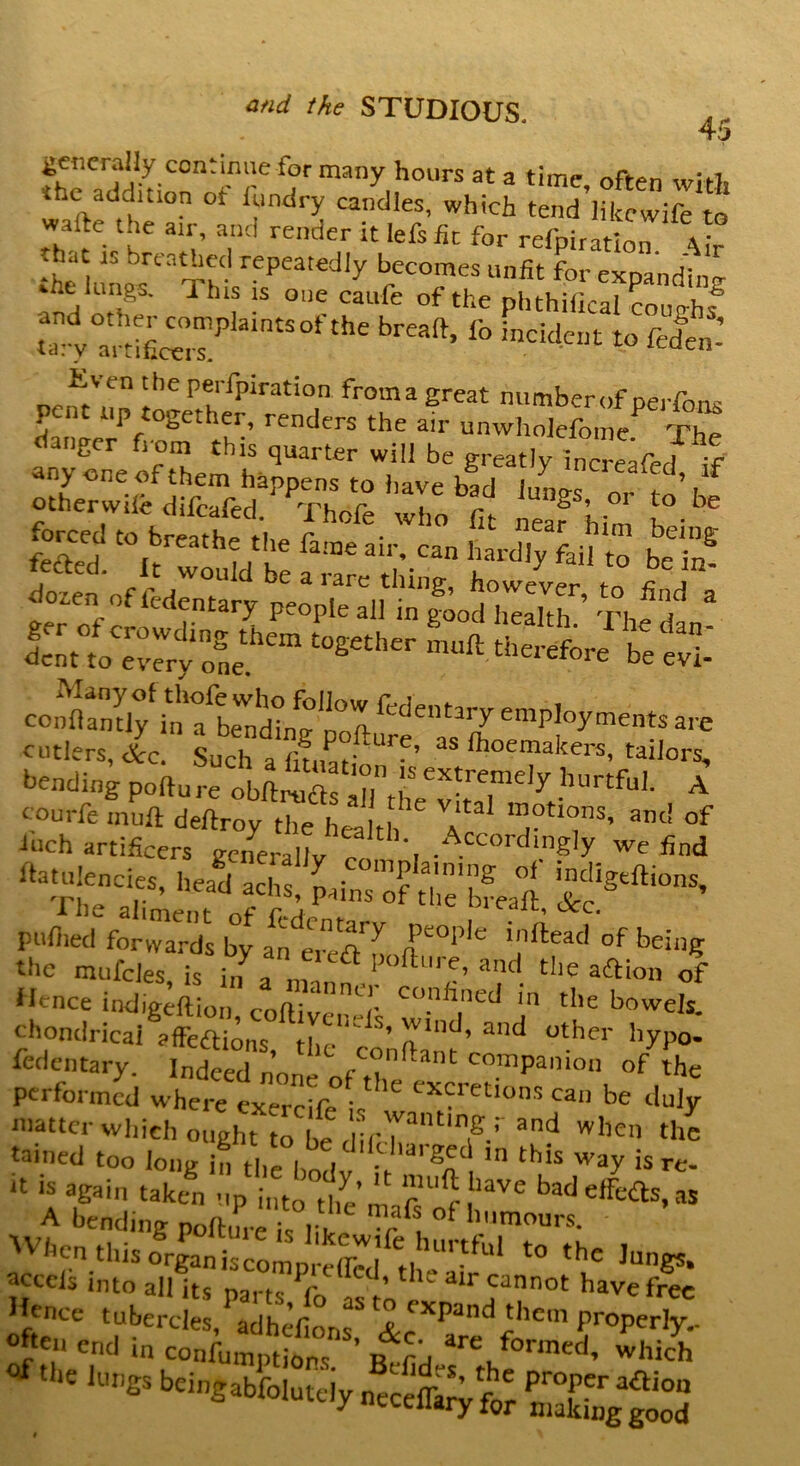 45 generally continue for many hours at a time, often with the add,non ot Wry candles, which tend likewife to wafte Urn an, and render it Iefsfit for reflation • hat u breathed repeatedly becomes unfit for exoandinn- •.lickings. This is one caufe of the phthiiical coughs S^aintSOfth£ breaft’ f° inck!cilt to ftden.’ Even the perfpiration froma great number of oeiTnn^ pent up together, renders the air unwholefome The danger from this quarter will be greatly increTe l f any one of them happens to have bad |,Lt ’.f other,wile difeafed. Thdfe who fit La? him ^ LftTd t0ureathI ,lKe fa!De air'-Can to be in? dozen of fedLtarv nL bowever, to find a «£ st, sajfcis: cutlers, &c. Such a fifJL ’ tailors, bending pofture obftriLf n }S extreme,y hurtful. A courfe muft deftroy the hea th TT’ ant! of inch artificers generally I .Acco''cImgIy we find ^tuiencies, head achs, pains of tTte’bfeaft pullied forwards by ^ being Hence indigdSo“ S !T the bowe,s- chondricai a fief lions rl * s> wmd, and other hypo- fedentary. Indeed n’n c°nftant companion of the performed wtrT^cife C“reti°nS ca‘> *4 matter which ought Jo be dif'p^'Td3^ whcn the tained too long in the hn \ ■ la,^5c ln ^is way is re- * “ again taken p“tSm bade^,aS A bending pofture s liLe T °f '.mours- When this to the lungs. acceis into all its narfc r ’ air cannot have free Hence tubercles, adhefiorL JXpand'llcm properly.. ^tbC ^ bcinSabfolutciy ntcSy 15ES3 » \