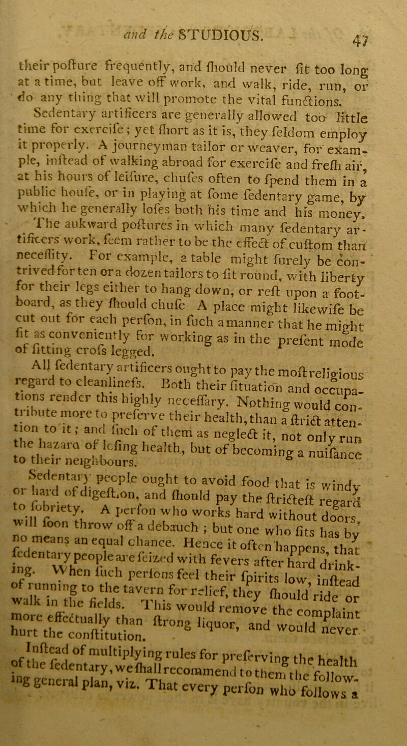 their pofture frequently, and fhoirld never fit too long at a time, but leave oft work, and walk, ride, run, or5 ■ do any thing that will promote the vital fun&ions/ Scdeiuai y aitificcrs are generally allowed too- little time for exercife ; yet fhort as it is, they fefdom employ it properly. A journeyman tailor or weaver, for exam- ple, inflead of walking abroad for exercife and frefh air at his hours of leifure, chufes often to fpend them in a public houie, 01 in playing at fbine fedentary game, by which he generally lofes both his time and his money. Unc aukwai d poiiures in which many fedentary ar* tifreers work, feem rather to be the effect of cufton/thau ncceflity. For example, a table might furely be con- trived for ten ora dozen tailors to fit round, with liberty for their legs either to hang down, or reft upon a foot- board, as they fliould chufe A place might like wife be cut out for each perfon,in fuch amanner that he might fit as conveniently for working as in the prelent mode of fitting crofs legged. All fedentary artificers ought to pay the mod: religious legard to clean line fs. Both their fituation and occuna- tions render this highly neeefiary. Nothing would com tribute more to preferve their health, than fftrfo atten- on to it; and fuch of them as negleft it, not only rim ?«£££; ‘”h’ ■ JL. Sedenta.) people ought to avoid food that is windy OI haul Ofdigeft.on and fiiould pay the ftrifteft regard to fob. tety. A perfon who works hard without doors foon thr™ ^■ debauch ; but one who fits has bv no means an equal chance. Hence it often happen hat fedentary peopieaa efe^d with fevers after hard drS- <ng. VV hen inch perions feel their fpirits low, i„ftead oflhe of multiplying rules for preferving the health pf the fedentary, we {hall recommend tothrn H„r,i general nlan vu t-i ^ 1 C11enj tlie follow- b 6 octal plan, viz,. That every perfon who follows a