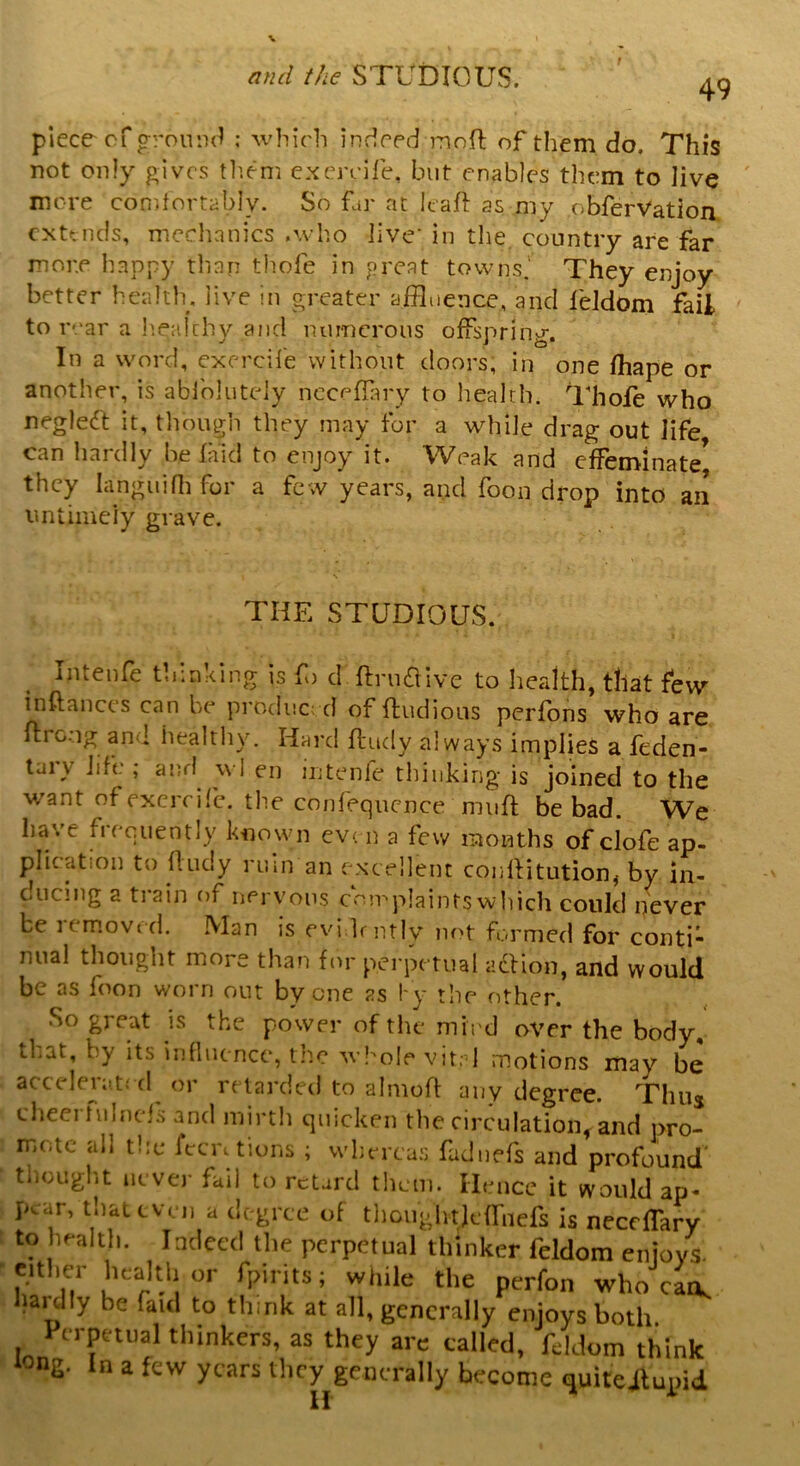 f 49 piece of ground : which indeed moft of them do. This not only gives them exercife, but enables them to live more comfortably. So far at leaf as my obferVation extends, mechanics .who Jive’ in the country are far more happy than thole in great towns.' They enjoy better health, live in greater affluence, and feldom fail to rear a healthy and numerous offspring. In a word, exercife without doors; in one fhape or another, is ablblutely ncceffary to health. Thole who negleft it, though they may for a while drag out life can hardly belaid to enjoy it. Weak and effeminate* they Ianguifh for a few years, and foon drop into an untimely grave. THE STUDIOUS. Intenfe thinking is fo d ftruaive to health, that few instances can be produced of find ions perfons who are ltro.-ig and healthy. Hard fludy always implies a feden- tai \ life ,* anr! \vl en intenfe thinking* is joined to the want of exercife. the confequcnce muff be bad. We have frequently known even a few months of clofe ap- plication to fludy ruin an excellent conflitution, by in- ducing a train of nervous complaints which could never be 11moved. Man is evidently not formed for conti- nual thought more than for perpetual adlion, and would be as foon worn out by one as by the other. •So great is the power of the mind over the body, Tat, by its influence, the whole vital motions may be accelerated or retarded to almoft any degree. Thus cheei bilncfs and mirth quicken the circulation and pro- mote all the Attritions ; whereas fadnefs and profound' thought never fail to retard them. Hence it would ap- pear, that even a degree of thoughtieffnefs is necdTary to health. Indeed the perpetual thinker feldom enjoys, either health or fpints; while the perfon who can, hardly be faul to think at all, generally enjoys both Perpetual thinkers, as they are called, feldom think *sng. In a few years they generally become quiteitupid