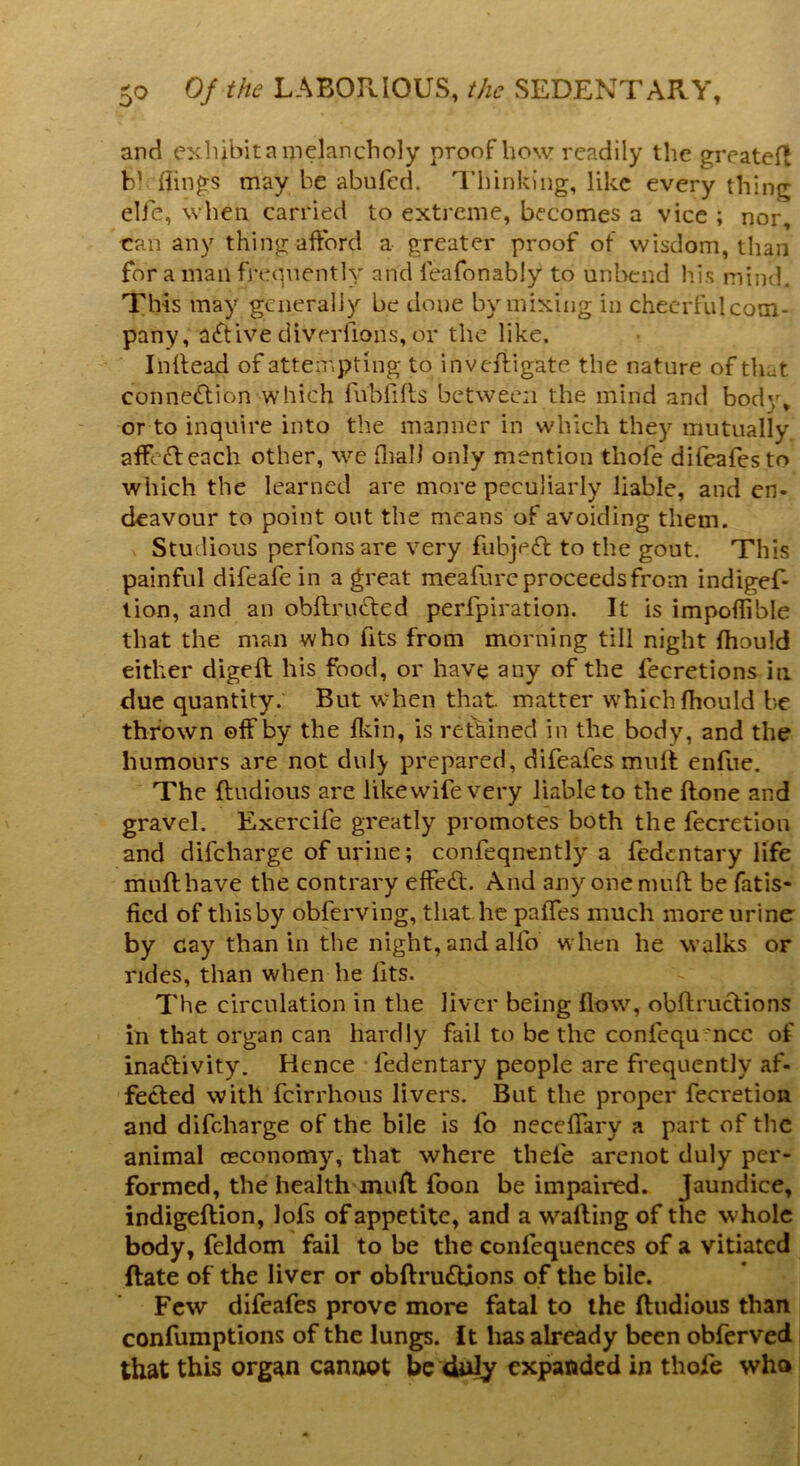 and exhibit a melancholy proof how readily the greateft hi flings may be abufed. Thinking, like every thing elfe, when, carried to extreme, becomes a vice ; nor, can any thing afford a greater proof of wisdom, than for a mail frequently and leafonabiy to unbend his mind. This may generally be done by mixing in checrfulcom- pany, active diverfions, or the like. Inftead of attempting to investigate the nature of th^t. connection which fubfills between the mind and body* or to inquire into the manner in which they mutually affeCt each other, we fliall only mention tliofe difeafesto which the learned are more peculiarly liable, and en- deavour to point out the means of avoiding them. Studious perlonsare very fubjeCt to the gout. This painful difeafe in a great meafure proceeds from indigef- tion, and an obftruCted perforation. It is impoflible that the man who fits from morning till night Ihould either digeft his food, or have any of the fecretions in due quantity. But when that, matter which Ihould be thrown ©ff by the fkin, is retained in the body, and the humours are not duly prepared, difeafes muff enfue. The ftudious are like wife very liable to the ftone and gravel. Exercife greatly promotes both the fecretion and difeharge of urine; confeqnently a fedentary life muff have the contrary effect. And any one muff be fatis* fied of this by obferving, that lie paffes much more urine by cay than in the night, and alfo when he walks or rides, than when he fits. The circulation in the liver being flow, obftructions in that organ can hardly fail to be the confequ nce of inactivity. Hence ledentary people are frequently af- fected with feirrhous livers. But the proper fecretion and difeharge of the bile is fo neceffarv a part of the animal (Economy, that where thefe arenot duly per- formed, the health muff foon be impaired. Jaundice, indigeftion, lofs of appetite, and a wafting of the whole body, feldom fail to be the conlequences of a vitiated ftate of the liver or obftruttions of the bile. Few difeafes prove more fatal to the ftudious than confumptions of the lungs. It has already been obferved that this organ cannot be duly expanded in thole who