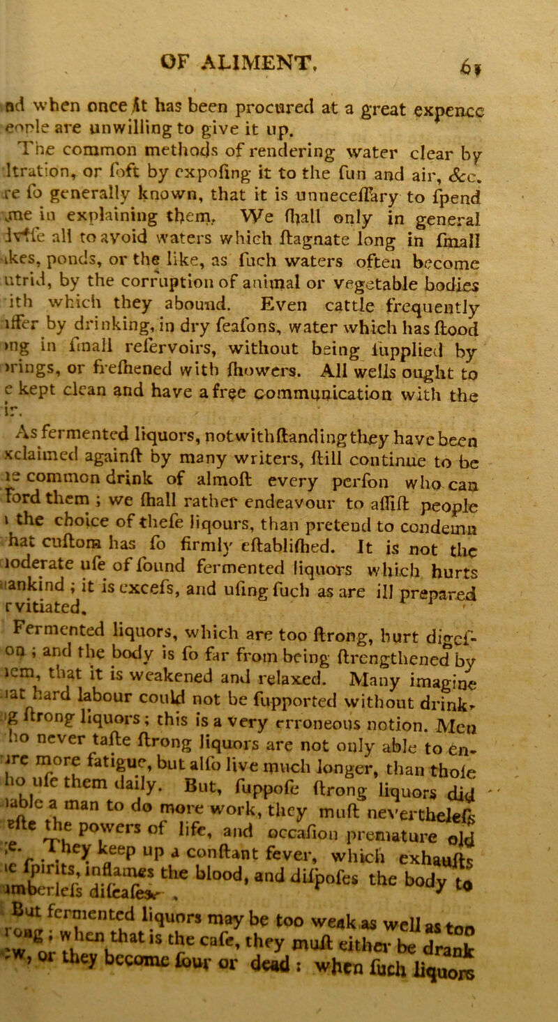 6* nd when once At has been procured at a great expence eonle are unwilling to give it up. The common methods of rendering water clear by ltration, or foft by expofing it to the fun and air. Sec. re fo generally known, that it is unneceffary to fpend ,me in explaining them, We (hall only in general ivtle all to avoid waters which ftagnate long in fmall ikes, ponds, or the like, as fuch waters often become utrid, by the corruption of animal or vegetable bodies ith which they abound. Even cattle frequently ifFer by drinking, in dry feafons, water which has flood >ng in fmall relervoirs, without being lupplied by ’rings, or frefhened with fhowers. All wells ought to c kept clean and have a free communication with the As fermented liquors, notwithftanding they have been ^claimed againfl by many writers, {till continue to be ie common drink of almoft every perfon who can Ford them ; we (hall rather endeavour to allift people i the choice of thefe liqours, than pretend to condemn hat cuflom has fo firmly eflablifhed. It is not the loderate ufe of found fermented liquors which hurts unkind ; it is cxcefs, and ufingfuch as are ill prepared r vitiated. Fermented liquors, which are too ftrong, hurt digef- °n ; and the body is fo far from being ftrengthened by icm, that it is weakened and relaxed. Many imagine 1 at hard labour could not be fupported without drink* 'g rong liquors ; this is a very erroneous notion. Men c.o never tafte ftrong liquors are not only able to en- jrc more fatigue, but alfo live much longer, than thofe ho ufe them daily. But, fuppofe ftrong liquors did ublc a man to do more work, they muft neverthelefs * * Vh po.wcrs of l‘pe’ ailc* occafion premature old ,e. They keep up a conftant fever, which exhaufts uZSST”btood' *J dui,ofei * H » But fermented liquors may be too weak as well as ton *w'l’ thatls the cafe, they muft either be drank ’or becomc fow or dead; when fudi liquore