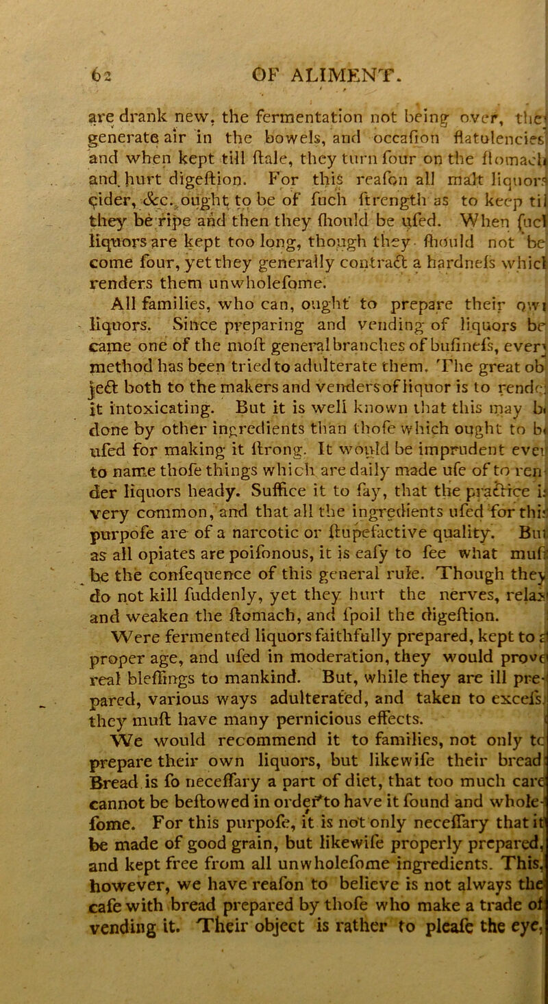 are drank new. the fermentation not beint* over, the* »' h' 3 «* generate air in the bowels, and occafion flatulencies and when kept till ftale, they turn four on the flotnach and. hurt digeftion. For this reafon ail malt liquor] qider, c5^c. ought to be of fuch ftrength as to keep til they be ripe and then they (liould be ufed. When fuel liquors are kept too long, though they fliould not be come four, yet they generally contract a hardneis whicl renders them unwholefome. All families, who can, ought to prepare their owi liquors. Since preparing and vending of liquors be came one of the moft general branches of bufinefls, ever* method has been tried to adulterate them. The great ob je& both to the makers and vend.ersof liquor is to rendcj it intoxicating. But it is well known that this may bi done by other ingredients than thofe which ought to b* ufed for making it llrong. It would be imprudent evei to name thofe things which are daily made ufe of to ren der liquors heady. Suffice it to fay, that the pra&rce is very common, and that all the ingredients ufed for thi: purpofe are of a narcotic or ftupefactive quality. Bui as ail opiates are poifonous, it is eafy to fee what xnuft be the confequence of this general rule. Though they do not kill fuddenly, yet they hurt the nerves, rela? and weaken the flomach, and fpoil the digeflion. Were fermented liquors faithfully prepared, kept to proper age, and ufed in moderation, they would prov real blefTmgs to mankind. But, while they are ill pre pared, various ways adulterated, and taken to excels, they muff; have many pernicious effects. We would recommend it to families, not only t prepare their own liquors, but likewife their bread Bread is fo neceflary a part of diet, that too much car cannot be bellowed in ordeff o have it found and whole- fome. For this purpofe, it is not only neceflary that it be made of good grain, but likewife properly prepared, and kept free from all unwholefome ingredients. This, however, we have reafon to believe is not always the: cafe with bread prepared by thofe who make a trade of vending it. Their object is rather to pleafe the eye.