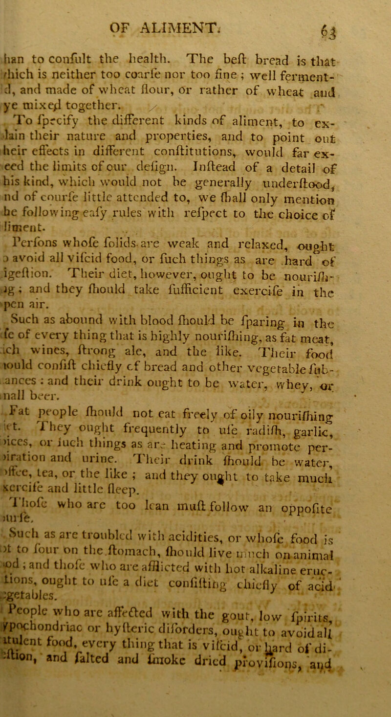 $3 ban to confult the health. The belt bread is that diich is neither too coarle nor too fine ; well ferment- d, and made of wheat flour, or rather of wheat and ye mixe4 together. \/t ,, ? r f To fpecify the different kinds of aliment, to ex- lain their nature and properties, and to point out heir effects in different conftitutions, would far ex- eed the limits of our deflgn. Inftead of a detail of his kind, which would not be generally underflood^ nd of courfe little attended to, we (ball only mention he following eafy rules with refpect to the choice of liment. Perfons whofe folids- are weak and relaxed, ought ) avoid all vifcid food, or fuch things as are hard of igeflion. Their diet, however, ought to be nourifh- jg; and they fhould take fufflcient exercife in the pen air. Such as abound with blood fhould be fparing in the te of every thing that is highly nourifhing, as fat meat, ich wines, ftrong ale, and the like. Their food tould confift chiefly cf bread and other vegetable fub- .ances : and their drink ought to be water, whey, or nail beer. Fat people fhould not eat freely of oily nourifhing They ought frequently to ufe radifh, garlic, )iccs, 01 iuch things as arc heating and promote per- oration and urine. Their drink fhould be water, >ifce, lea, or the like ; and they ought to take much xercife and little deep. I hole who are too lean muft follow an oppofite mi le. '' Such as are troubled with acidities, or whofe food is >t to four on the.ftomach, fhould live much on animal ‘od ; and thofe who are afflicted with hot alkaline eruc- lions, ought to ufe a diet confiding chiefly of acid' Jgetables. People who are affefted with the gout, low fpirits fpochondriac or hylleric diforders, ought to avoid all ttulent food, every thing that is vifcid, or hard ofdi- •ition, and falted and linokc dried provtfiops, 'apd