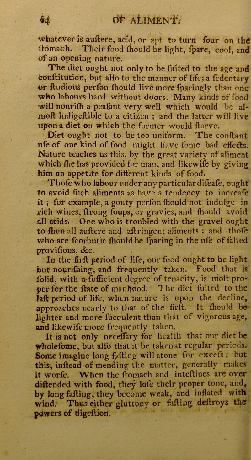 whatever is auftere, acid, or apt to tarn four on th£ ftomach. Their food {hould be light, fpare, cool, and of an opening nature. The diet ought not only to be failed to the age and conftitution, but alio to the manner of life; a fedentary or ftudiotis perfon {hould liv6 more fparingly than one who labours hard without doors. Many kinds of food will nourifh a peafant very well which would be al- moft indigeftible to a citiz.cn ; and the latter will live upon a diet on which the former would ftarve. Diet ought not to be too uniform. The conftant ufe of one kind of food might have fome bad effects. Nature teaches us this, by the great variety of aliment which fhe has provided for man, and likewise by giving him an appetite for different kinds of food. Thofe who labour under any particular difeafe, ought to avoid fuch aliments as have a tendency to increafe it ; for example, a gouty perfon fhould not indulge in rich wines, ftrong foups,or gravies, and fhould avoid all acids. One who is troubled with the gravel ought to fhun all auftere and aftringent aliments ; and thofe who are fcorbutic fhould be fparing in the ufe of failed provifions, Sc.c. In the firft period of life, our food ought to be light but noyrifhing, and frequently taken. Food that is folid, with a fufficient degree of tenacity, is moft pro- per for the ftate of manhood. 1 he diet fuitcd to the laft period of life, when nature is upon the decline, approaches nearly to that of the firft. It {hould bo lighter and more fucculent than that of vigorous age, and likewifemore frequently taken. It is not only neceffary for health that our diet be ^holefome, but alfo that it be taken at regular periods. Some imagine long fading will atone for excels ; but this, inftead of mending the matter, generally makes it worfe. When the ftomach and inteftines are over diftended with food, they lofe their proper tone, and, by long fading, they become weak, and inflated with wind. Thus either gluttony or fading deftroys the powers of digeftion.