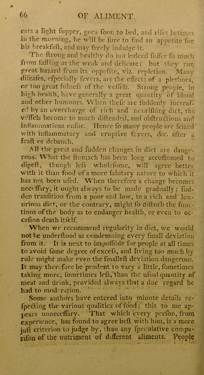 ents a light fuppcr, goes foon.to bed, and riles betimes in the morning, he will be lure to find an appetite for his breakfaft, and may freely indulge it. The flrong and healthy do not indeed fuller fo much from falling as the weak and delicate; but they run great hazard from its oppofite, viz. repletion. Many difeafes, efpecially fevers, are the effects of a plethora, or too great fulnels of the veffels. Strong people, in high health, have generally a great quantity' of blood and other humours. When thefe are fuddeniy increaf- ed by an overcharge of rich and nourifhing diet, the vclfels become to much diftended, and obftruclions and inflammations enfue. Hence fo many people are feized with inflammatory and eruptive fevers, &c. after a feafl or debauch. All the great and fudden changes in diet are dange- rous. What the ftomaeh has been long acctiflomed to digeft, though lefs wholefome, will agree better with it than food of a more lalutary nature to which it has not been ufed. When therefore a change becomes necclfiry, it ought always to be made gradually ; fad- den tranlition from a poor and low, to a rich and lux- urious diet, or the contrary, might fo difturb the func- tions of the body as to endanger health, or even to oc- cafion death itfelf. When we recommend regularity in diet, we would not be underftood as condemning every fmall deviation From it. It is next to impoflible for people at all times to avoid fome degree ofexcefs, and Jiving too much by rule might make even the finallefl deviation dangerous. It may therefore be prudent to vary a little, fometimes taking more, fometimes lefs, than the ufual quantity of meat and drink, provided always that a due regard be had to moderation. ' ' Some authors have entered into minute details re- fpedting the various qualities of food ;' this to me ap- pears unneceffary. That which every perfon, from experience, has found to agree bell with him, is a more juft criterion to judge by, than any fpeculative compa- nion of the nutriment of different aliments. People
