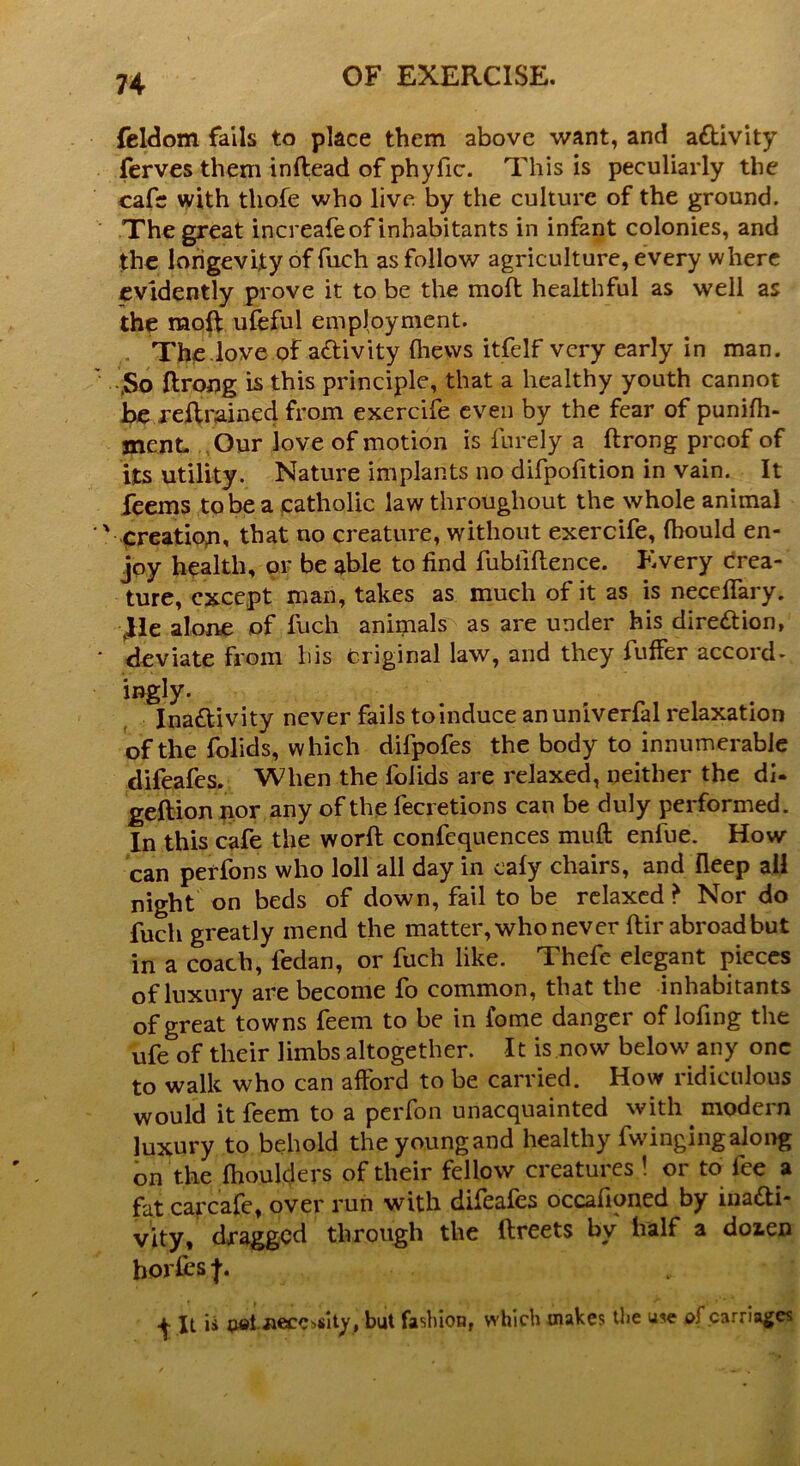 feldom fails to place them above want, and a&ivity ferves them inftead of phyfic. This is peculiarly the cafe with thofe who live by the culture of the ground. The great increafeof inhabitants in infant colonies, and the longevity of fuch as follow agriculture, every where evidently prove it to be the mod healthful as well as the raoft ufeful employment. . The.love of activity (hews itfelf very early in man. .So ftrong is this principle, that a healthy youth cannot he retrained from exercife even by the fear of punifh- jnenL Our love of motion is furely a ftrong proof of its utility. Nature implants no difpofition in vain. It feems to be a catholic law throughout the whole animal creation, that no creature, without exercife, fbould en- joy health, or be able to find fubiiftence. Every crea- ture, except man, takes as much of it as is needfary. Jle alone of fuch animals as are under his direction, deviate from his Original law, and they fuffer accord- ingly. Ina&ivity never fails toinduce anuniverfal relaxation of the folids, which difpofes the body to innumerable difeafes. When the folids are relaxed, neither the di- geftion nor any of the fecretions can be duly performed. In this cafe the worft confequences muft enfue. How can pei'fons who loll all day in caly chairs, and fleep all night on beds of down, fail to be relaxed > Nor do fuch greatly mend the matter, who never ftir abroad but in a coach, fedan, or fuch like. Thefc elegant pieces of luxury are become fo common, that the inhabitants of great towns feem to be in iome danger of lofing the ufe of their limbs altogether. It is now below any one to walk who can afford to be carried. How ridiculous would it feem to a perfon unacquainted with modern luxury to behold theyoungand healthy fwingingalong on the fhoulders of their fellow creatures! or to fee a fat cai'cafe, over run with difeafes occafioned by inacti- vity, dragged through the ftreets bv half a doien hories j. It is pel necessity, but fashion, which makes the use of carriages