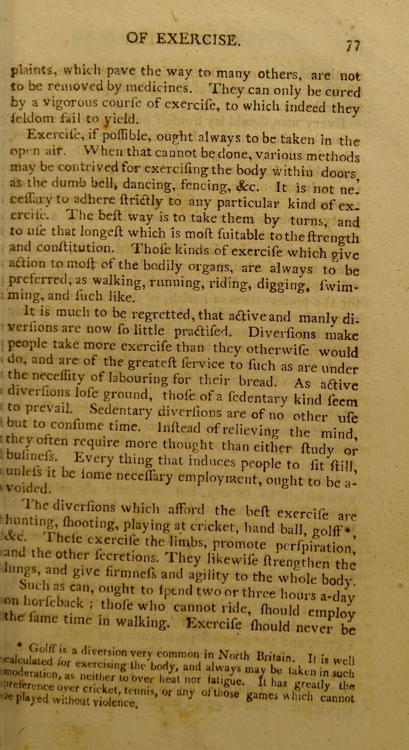 \, OF EXERCISE. 77 plaints, which pave the way to many others, are not to be removed by medicines. They can only he cured by a vigorous courfe of exercife, to which indeed thev ieldom fail to yield, ^ Exercife, if poffibie, ought always to be taken in the opr n air. When that cannot be done, various methods may be contrived for exercifingthe body within doors as the dumb bell, dancing, fencing, &c. It is not ne’ ccflaryto adhere ftri&ly to any particular kind of ex erciie. The beft way is to take them by turns, and to ute that longeft which is moft fuitable totheftrength and conftitution, Thofe kinds of exercife which p|ve aftion to molt of the bodily organs, are always to be preferred, as walking, running, riding, digging, fwim- ming, and fuch like. I t is much to be regretted, that active and manly di. verlions are now fo little praftifed. Diverfions make people take more exercife than they otherwife would do, and are of the greateft l'ervice to fuch as are under the neceffity of labouring for their bread. As aftive iverfions lofe ground, thofe of a fedentary kind feem to prevail Sedentary diverfions are of no other ufe but to confume time, lnftead of relieving the mind they often require more thought than either ftudy or bu hnefs. Every thing that induces people to fitful) voided £ ^ l0mC neCefraiy emP'°y--ent, ought to be a- The diverfions which afford the beft exercife are hunting, (hooting, playing at cricket, hand ball, golff* Ac Thcie exercife the limbs, promote Dcrfpiration’ and the other fecretions. They likewife flrengthen the Wigs, and give firmnefs and agility to die whole body i * ) ? Ci’ ollght to *Ptnd two or three hours a-dav n 101-feback ; thole who cannot ride, fliould employ the lame time in walking. Exercife Ihould never be . P01?.-’ a 't,vers'On very common in North Britain Ti n Zr tirYl ttreaY T