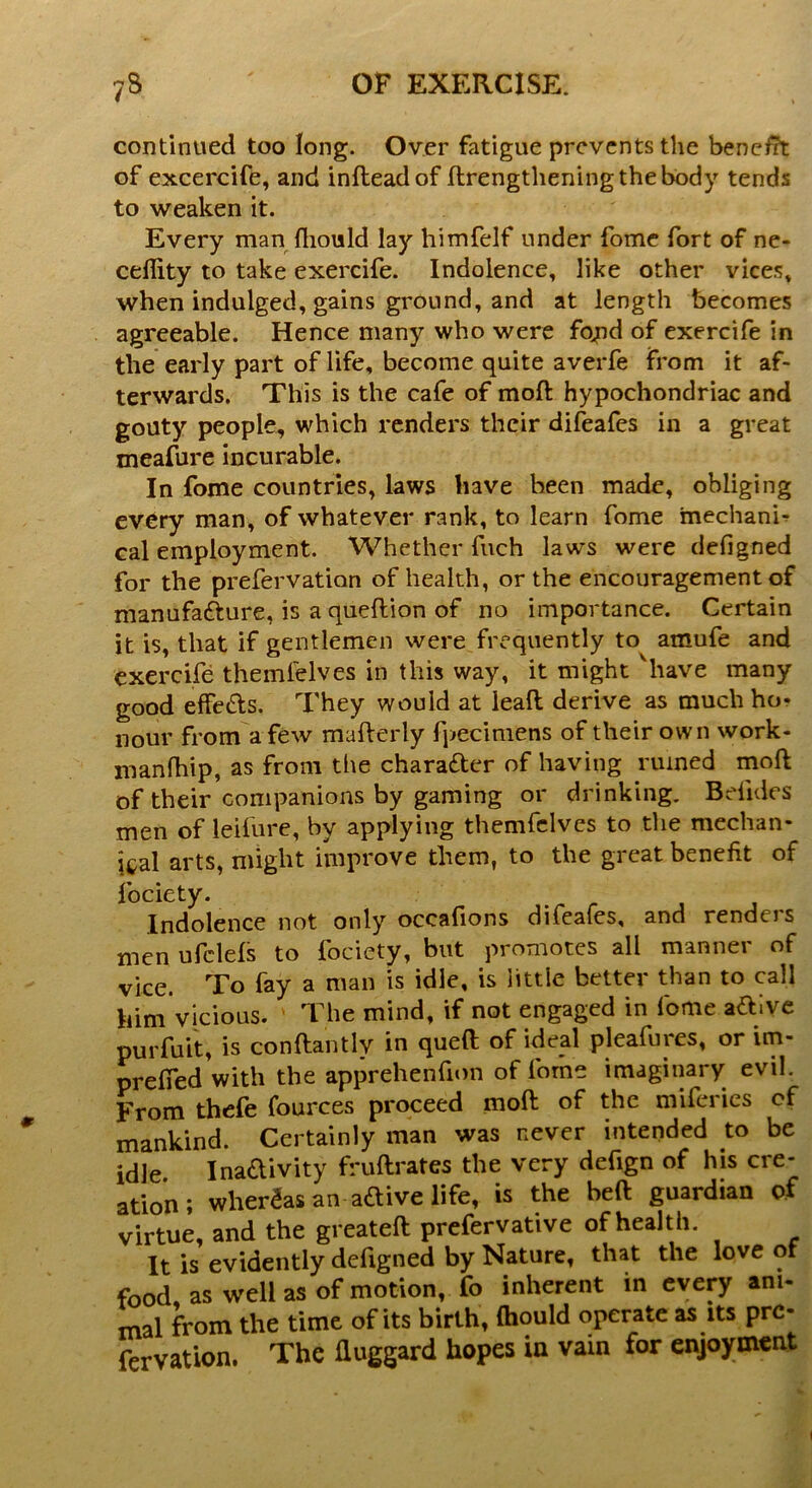 continued too long. Over fatigue prevents the benefit of excercife, and infleadof ftrengthening the body tends to weaken it. Every man fhould lay himfelf under fome fort of ne- ceflity to take exercife. Indolence, like other vices, when indulged, gains ground, and at length becomes agreeable. Hence many who were fojnd of exercife in the early part of life, become quite averfe from it af- terwards. This is the cafe of mod: hypochondriac and gouty people, which renders their difeafes in a great meafure incurable. In fome countries, laws have been made, obliging every man, of whatever rank, to learn fome mechanic cal employment. Whether fuch laws were defigned for the prefervation of health, or the encouragement of manufacture, is a queftion of no importance. Certain it is, that if gentlemen were frequently to atnufe and exercife themlelves in this way, it might 'have many good effeCfs. They would at leaft derive as much ho* nour from a few mafterly fpecimens of their own work- manlhip, as from the character of having ruined mod of their companions by gaming or drinking. Bdides men of leifure, by applying themfclves to the mechan- ical arts, might improve them, to the great benefit of fociety. Indolence not only occafions difeafes, and renders men ufclefs to fociety, but promotes all manner of vice. To fay a man is idle, is little better than to call him vicious. The mind, if not engaged in fome aCtive purfuit, is conftantlv in queft of ideal pleafures, or im- prefied with the apprehenfion of fome imaginary evil. From thefe fources proceed mod of the miferies of mankind. Certainly man was never intended to be idle Inactivity ffuflrates the very defign of his cre- ation ; whereas an aCtive life, is the heft guardian of virtue, and the greateft prefervative of health. It is evidently defigned by Nature, that the love of food, as well as of motion, fo inherent in every ani- mal from the time of its birth, fhould operate as its pre- fervation. The fiuggard hopes in vain for enjoyment