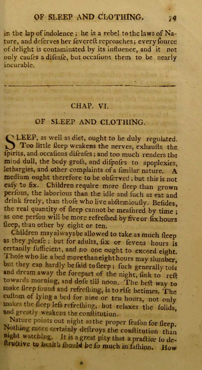 v<? in the lap of indolence ; he is a rebel to the laws of Na- ture, anddefervesherfevercftreproaches; every lource of delight is contaminated by its influence, and it not only caufes a difeafe, but occasions them to be nearly incurable. CHAP. VI. OF SLEEP AND CLOTHING. SLEEP, as well as diet, ought to be duly regulated. Too little fleep weakens the nerves, exhaufts the fpirits, and occalions difeafes ; and too much renders the mind dull, the body grofs, and difpofes to apoplexies, lethargies, and other complaints of a fimilar nature. A medium ought therefore to be obferved ;but this is not eafy to fix. Children require more fleep than grown perfous, the laborious than the idle and fuch as eat and drink freely, than thofe who live abftemioufly. Befides, the real quantity of fleep cannot be meainred by time ; as one perfon will be more refrefhed by five or fixhours fleep, than other by eight or ten. Children may always be allowed to take as much fleep as they.pleafe; but for adults, fix or fevens hours is ccrtanily fufficient, and no one ought to exceed eight. Thole who lie abed morethan eight hours may slumber* but they can hardly befaid tofleep ; fuch generally tols and dream away the forepart of the night, fink to reft towards morning, and dofe till noon. The beft way to make fleep found and refrelhing, Is to rife betimes. The cultom of lying a bed for nine or ten hours, not only makes the fleep lefs refrelhing, but relaxes the lolids and greatly weakens the conftitution. Nature points out night as the proper feafon for fleep Nothing more certainly deftroys the conftitution than mght watching, It is a great pity that a pradice lo de- ftrudtive to health Xhould be fo much in falhion. How