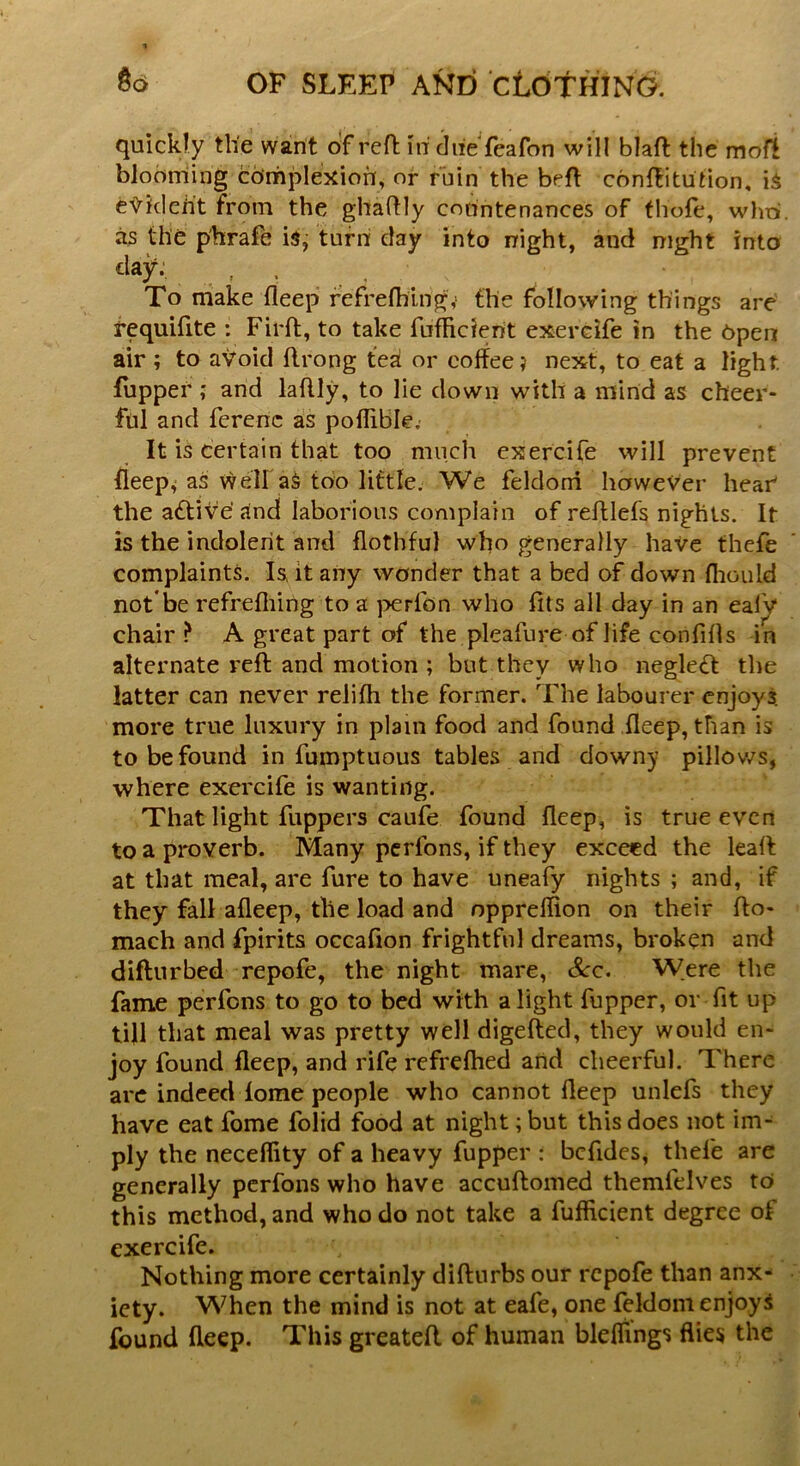 quickly the want of reft hi chieTeafon will blaft the m oft blooming complexion, or ruin the belt conftitution, is eVkleh't from the ghadly countenances of thole, who. as the p'hrafe is, turn day into night, and night into dAP- . .. . • To make deep refrelhing,' the following things are requifite : Firft, to take fufliclerit exercife in the Open air ; to avoid flrong tea or coffee? next, to eat a light, fupper ; and laflly, to lie down with a mind as cheer- ful and ferenc as poflibk. It is certain that too much exercife will prevent deep, as well aS too little. We feklorri however hear the adtive' and laborious complain of redlefs nights. It is the indolent and dothful who generally have thefe complaints. Is, it any wonder that a bed of down diould not*be refrediirig to a perlon who fits all day in an eafy chair ? A great part of the pleafure of life confifis in alternate reft and motion ; but they who negledt the latter can never relifh the former. The labourer enjoy? more true luxury in plain food and found deep, than is to be found in fumptuous tables and downy pillows, where exercife is wanting. That light fuppers caufe found deep, is true even to a proverb. Many perfons, if they exceed the lead at that meal, are fure to have uneafy nights ; and, if they fall adeep, the load and opprelfion on their fio- mach and fpirits occafion frightful dreams, broken and diffurbed repofe, the night mare, Sec. Were the fame perfons to go to bed with alight fupper, or fit up till that meal was pretty well digefted, they would en- joy found deep, and rife refrefhed and cheerful. There arc indeed dome people who cannot deep unlefs they have eat fome folid food at night; but this does not im- ply the neceflity of a heavy fupper : befides, thefe are generally perfons who have accuftomed themfelves to this method, and who do not take a fufficient degree of exercife. Nothing more certainly difturbs our repofe than anx- iety. When the mind is not at eafe, one feldom enjoys found deep. This greateft of human blelfings flies the