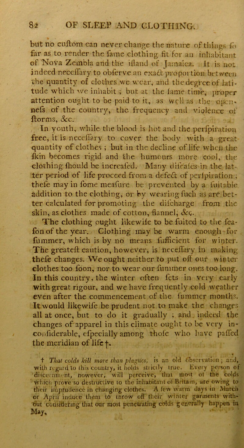 but no cuftom can never change the nature of things fb far as to render the fame clothing fit for an inhabitant of Nova Zembla and the bland of Jamaica. It is not indeed neceflary to obferve an exadf proportion between the quantity of clothes we wear, and the degree of lati- tude which we inhabit ; but at the fame time, proper attention ought to be paid to it, as well as the open* nefs of the country, the. frequency and violence of {forms, Sec. In youth, while the blood is hot and the perfpiration free, it is neceflary to cover the body with a great quantity of clothes ; but in the decline of life when the fkin becomes rigid and the humours more coo], the clothing fhould be increafed. .Man)'- difeafes in the lat- ter period of life proceed from a defeat of perfpiration ; thefe may in fome meafure be prevented by a fuit abie addition to the clothing, or by wearing fuch as are bet- ter calculated for promoting the difeharge from the skin, as clothes made of cotton, flannel, See,. The clothing ought likewile to be fuited to the fea- fon of the year. Clothing may be warm enough for fummer, which is by no means fufficient for winter. The greateft caution, however, is neceflary in making thefe changes. We ought neither to put off our winter clothes too foon, nor to wear our fummer ones too long. In this country, the winter often fets in very early with great rigour, and we have frequently cold weather even after the commencement of the fummer months. It would likewife be prudent not to make the changes all at once, but to do it gradually ; and indeed the changes of apparel in this climate ought to be very in- confiderable, efpecially among thole who have paffed the meridian of life j. « ♦ t That colds kill more than plagues, is an old ffbscrvalion ; and, with regard to (his country, it holds sti icily true. Every person of discernment, nowever, will perceive, that most ot the colds \Vhich prove so destructive to the inhabitant of Britain, are owing to their imprudence in changing clothes. A lew warm days in March or April induce them t6 throw off their winter garments with* but considering that our most penetrating colds generally happen in May,