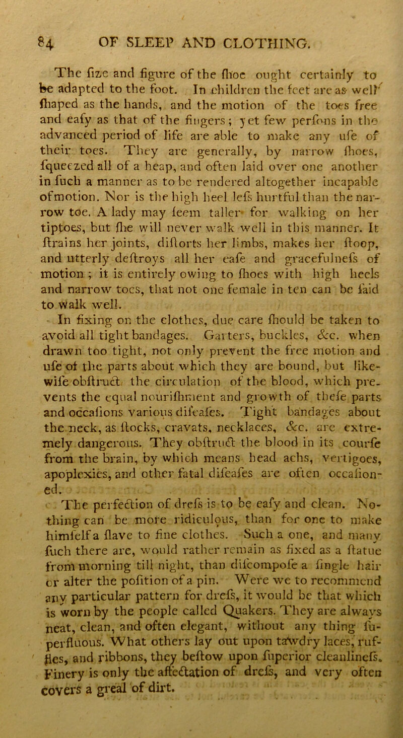 The fize and figure of the (hoc ought certainly to be adapted to the foot. In children the feet are as- well' (haped as the hands, and the motion of the toes free and eafy as that of the fingers; yet few perfons in the advanced period of life are able to make any ufe of their toes. They are generally, by narrow flioes, fiqueezed all of a heap, and often laid over one another in fuch a manner as to be rendered altogether incapable ofmotion. Nor is the high heel lefs hurtful than thenar- row toe. A lady may feem taller’ for walking on her tiptoes, but flie will never walk well in this manner. It ftrains her joints, diflorts her limbs, makes her ffoop, and utterly deftroys all her eafe and gracefulnefs of motion ; it is entirely owing to fhoes with high heels and narrow toes, that not one female in ten can be laid to walk well. In fixing on the clothes, due care fhould be taken to avoid all tight bandages. Gai ters, buckles, See. when drawn too tight, not only prevent the free motion and ufe of the parts about which they are bound, but like- wile obftruct the circulation of the blood, which pre- vents the equal nourifhment and growth of tbefe parts and occalions various dileafes. Tight bandages about the neck, as Hocks, cravats, necklaces. Scc. are extre- mely dangerous. They obiti'iitt the blood in its courfe from the brain, by which means head achs, vertigoes, apoplexies, and other fatal difeafes are often occalion- ed. The perfe&ion of drefs is to be eafy and clean. No- thing can be more ridiculous, than for one to make himfelf a flave to fine clothes. Such a one, and many fuch there are, wquld rather remain as fixed as a ftatue from morning till night, than difcompofe a tingle bail- or alter the pofition of a pin. Were we to recommend anv particular pattern for drefs, it would be that which is worn by the people called Quakers. They are always neat, clean, and often elegant, without any thing fa- perfluous. What others lay out upon ta\vdry laces,' ruf- fles, and ribbons, they beftow upon fuperior cleanlinefs. Finery is only the affectation of drels, and very often covers a greal of dirt.