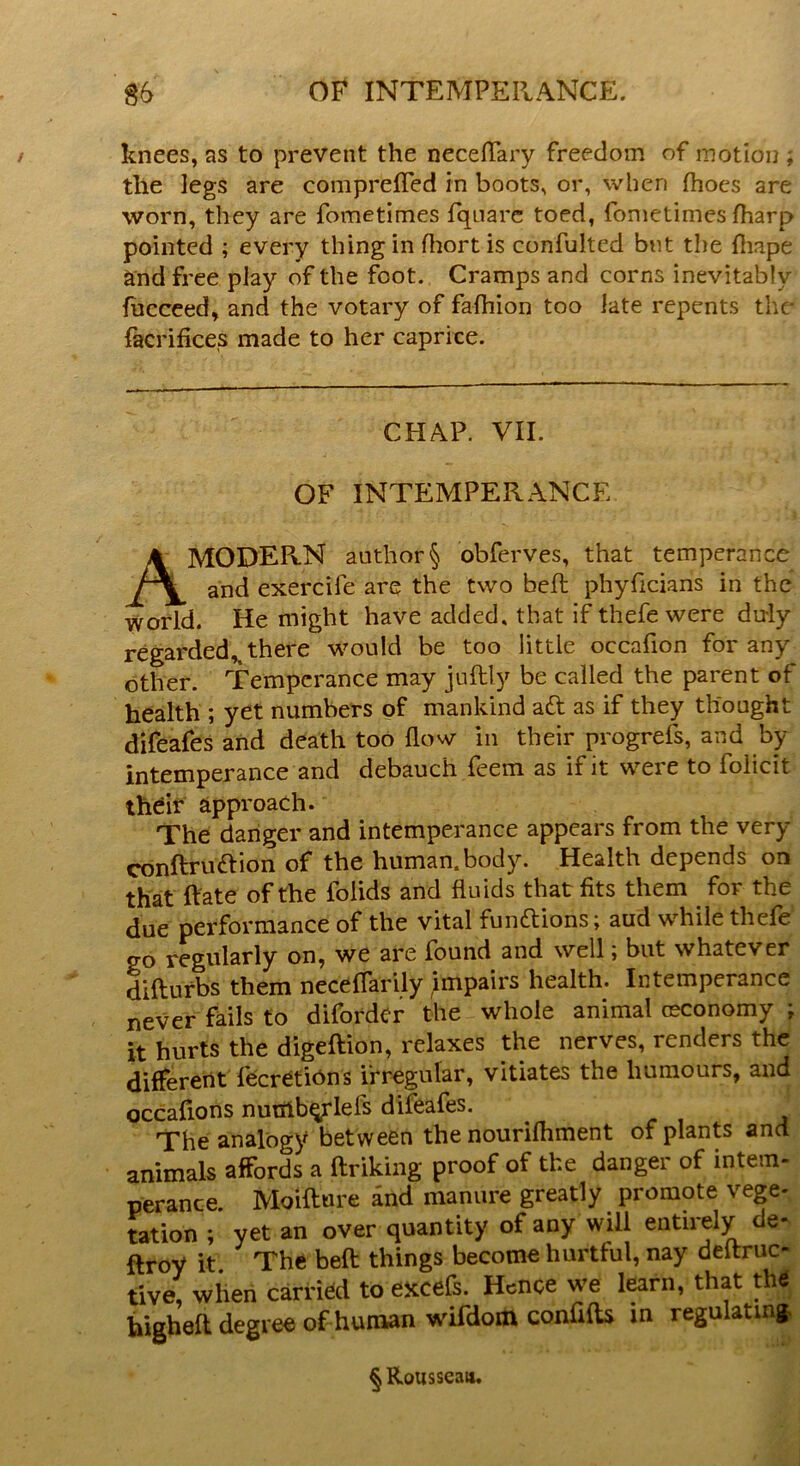 knees, as to prevent the neceflary freedom of motion ; the legs are comprefled in boots, or, when fhoes are worn, they are fometimes fquarc toed, fometimes fharp pointed ; every thing in fhortis confulted bnt the fliape and free play of the foot. Cramps and corns inevitably fucceed, and the votary of fafliion too late repents the facrifices made to her caprice. CHAP. VII. OF INTEMPERANCE AMODER.N author § obferves, that temperance and exercife are the two bed; phyficians in the world. He might have added, that if thefe were duly regarded^ there would be too little occafion for any other. Temperance may juftly be called the parent of health ; yet numbers of mankind aft as if they thought difeafes and death too flow in their progrefs, and by intemperance and debauch feem as if it were to folicit their approach. The clanger and intemperance appears from the very conftruftion of the human, body. Health depends on that Rate of the folids and fluids that fits them for the due performance of the vital funftions; aud while thefe go regularly on, we are found and well; but whatever difturbs them neceflarily impairs health. Intemperance never fails to diforder the whole animal (economy ; it hurts the digeftion, relaxes the nerves, renders the different fecretions irregular, vitiates the humours, and occafions numberlefs difeafes. The analogy between the nourifhment of plants and animals affords a ftriking proof of the danger of intern- perance. Moiftnre and manure greatly promote vege- tation ; yet an over quantity of any will entirely de- stroy it The befl: things become hurtful, nay deltruc- tive, when carried to excefs. Hence we learn, that the bigheft degree of human wifdom confifts in regulating, § Rousseau.