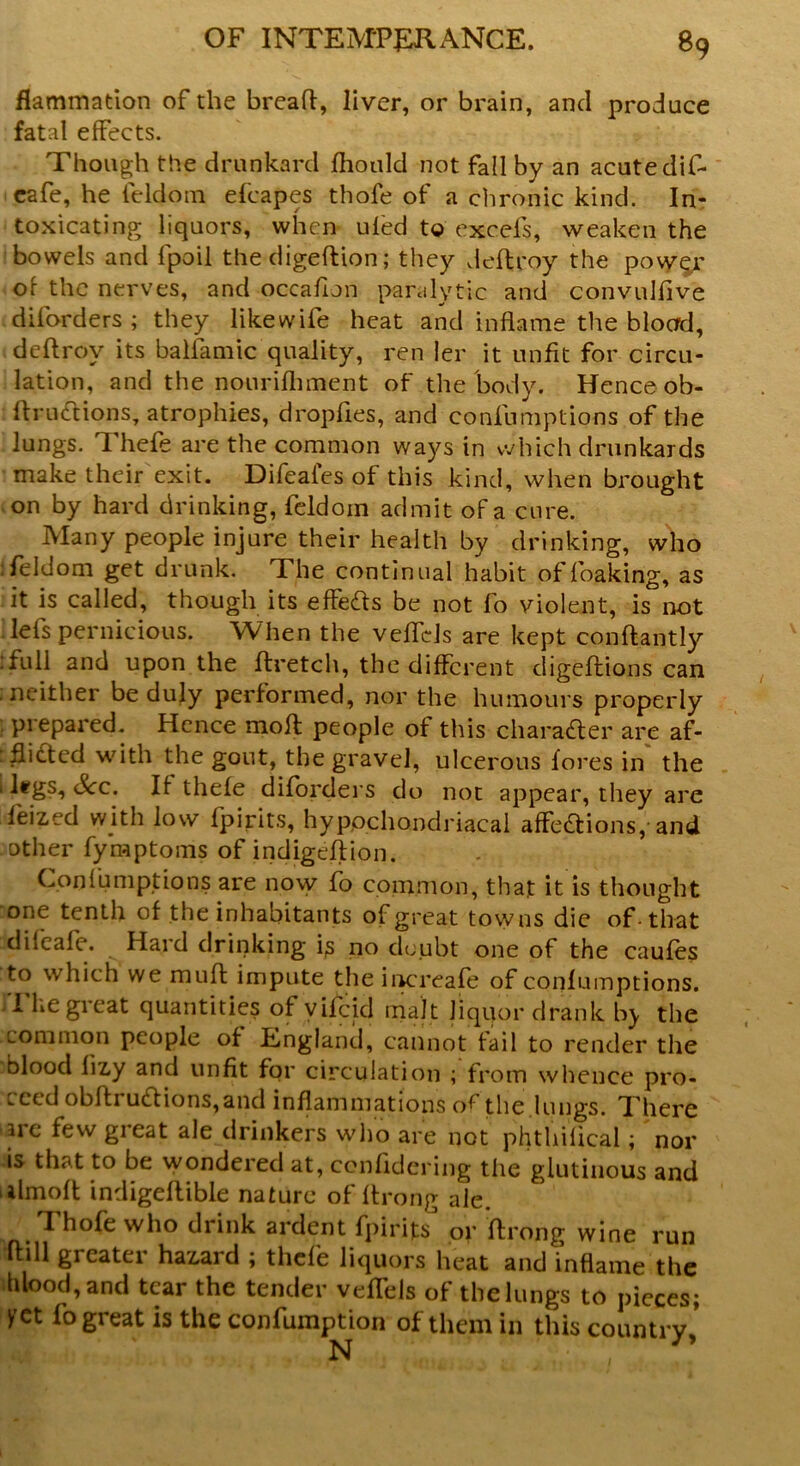 flammation of the bread, liver, or brain, and produce fatal effects. Though the drunkard Ihould not fall by an acute dif- cafe, he feldom efcapes thofe of a chronic kind. In- toxicating liquors, when ufed to excels, weaken the bowels and fpoil the digeftion; they dellroy the pow^r of the nerves, and occafion paralytic and convulfive diforders ; they like wife heat and inflame the blocrd, deftrov its balfamic quality, ren ler it unfit for circu- lation, and the nourilhment of the body. Hence ob- llructions, atrophies, dropfies, and confumptions of the lungs. Thefe are the common ways in which drunkards make their exit. Difeaies of this kind, when brought on by hard drinking, feldom admit of a cure. Many people injure their health by drinking, who :feldom get drunk. The continual habit of foaking, as it is called, though its effects be not fo violent, is not lei's pernicious. When the veffcls are kept conftantly Tull and upon the ftretch, the different digeftions can ; neither be duly performed, nor the humours properly prepared. Hence molt people of this character are af- : flitted with the gout, the gravel, ulcerous lores in the ' ^c* if thefe diforders do not appear, they are lei zed with low fpirits, hypochondriacal affections, and other fymptoms of indigefltion. Confumptions are novy fo common, that it is thought one tenth of the inhabitants of great tovyns die of-that dileafe. Hard drinking ip no doubt one of the caufes to which we muft impute the increase of confumptions. I he gicat quantities of vifcid malt liquor drank the common people of England, cannot fail to render the blood lizy and unfit for circulation ; from whence pro- ceed obffi uttions,and inflammations o^ the lungs. There ire few great ale drinkers who are not phthilical; nor is that to be wondered at, confidering tlie glutinous and ulmoft indigellible nature of Itrong ale. I hole who drink ardent fpirits or ftrong wine run hill greater hazard ; thefe liquors heat and inflame the blood, and tear the tender vefTels of the lungs to pieces; yet lo great is the confumption of them in this country N