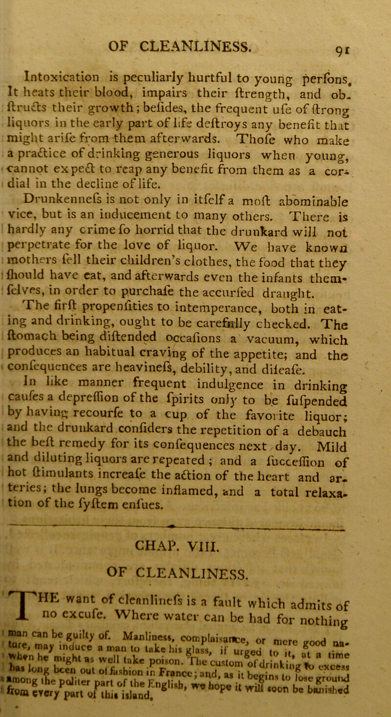 9i Intoxication is peculiarly hurtful to young perfbns. It heats their blood, impairs their ftrength, and ob- ftru&s their growth; befides, the frequent ufe of (Irong liquors in the early part of life deftroys any benefit that might arife from them afterwards. Thofe who make a practice of drinking generous liquors when young, cannot expeft to reap any benefit from them as a cor- dial in the decline of life. Drunkennefs is not only in itfelf a moll; abominable vice, but is an inducement to many others. There is hardly any crime fo horrid that the drunkard will not perpetrate for the love of liquor. We have known mothers fell their children’s clothes, the food that they fhould have eat, and afterwards even the infants them- felves, in order to purchafe the accurfed draught. The firft propensities to intemperance, both in eat- ing and drinking, ought to be carefolly checked. The ftomach being diftended occafions a vacuum, which produces an habitual craving of the appetite; and the confequences are heavinefs, debility, and dileafe. J11 like manner frequent indulgence in drinking caufes a depreffion of the fpirits only to be fufpended by having recourfe to a cup of the favorite liquor; and the drunkard confiders the repetition of a debauch the befl remedy for its confequences next/day. Mild and diluting liquors are repeated; and a fucceflion of hot dimulants increafe the adtion of the heart and ar- teries; the lungs become inflamed, and a total relaxa- tion of the fyftem enfues. CHAP. VIII. OF CLEANLINESS. THE want of cleanlinefs is a fault which admits of no excufe. Where water can be had for nothing ! S? Can be of* Manliness, complaisance, or mere *ood na- ture, may induce a man to take his ulass if ur^ri . g * wh.n he might as well take poUtmAhe custom of dr nkin/fc*exce«