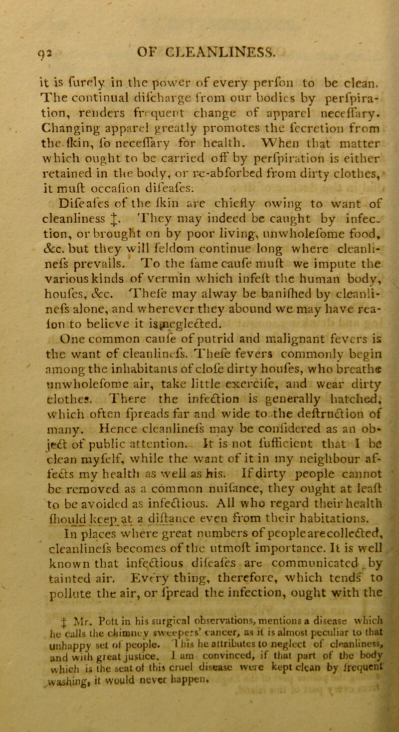 it is furely in the power of every perfon to be clean. The continual difcharge from our bodies by perfpira- tion, renders frequent change of apparel neceffary. Changing apparel greatly promotes the fecretion from the.flcin, fo neceffary for health. When that matter which ought to be carried off by perfpiration is either retained in the body, or re-abforbed from dirty clothes, it muff occafion difeafes: Difeafcs of the fkin are chiefly owing to want of cleanliness J. They may indeed be caught by infec- tion, or brought on by poor living, unwholefome food. Sec. but they will feldorn continue long where cleanli- nefs prevails. To the fame caufe muff we impute the various kinds of vermin which infeff the human body, houfes, See. Thefe may alway be banifiled by cleanii- nefs alone, and wherever they abound we may have rea- lon to believe it ispieglected. One common caufe of putrid and malignant fevers is the want of cleanlinefs. Thefe fevers commonly begin among the inhabitants of clofe dirty houfes, who breathe unwholefome air, take little exereife, and wear dirty clothes. There the infedtion is generally hatched, which often fpreads far and wide to the deftrtidlion of many. Hence cleanlinefs may be coniidered as an ob- ject of public attention. It is not fuflicient that I be clean myfelf, while the want of it in my neighbour af- fedts my health as well as his. If dirty people cannot be removed as a common nuifance, they ought at leaf!: to be avoided as infedlious. All who regard their health fliould keep at a distance even from their habitations. In places where great numbers of people are col lotted, cleanlinefs becomes of the utmoft importance. It is well known that infqttious difeafes are communicated . by tainted air. Every thing, therefore, which tends to pollute the air, or ipread the infection, ought with the J Air. Pott in his surgical observations, mentions a disease which he calls the chimney sweepers’ cancer, as it is almost peculiar to that unhappy set of people. 1 his he attributes to neglect of cleanliness, and with great justice. Iam convinced, if that part pf the body which is the seat ol this cruel disease were kept clean by Irequent washing* it would never happen.