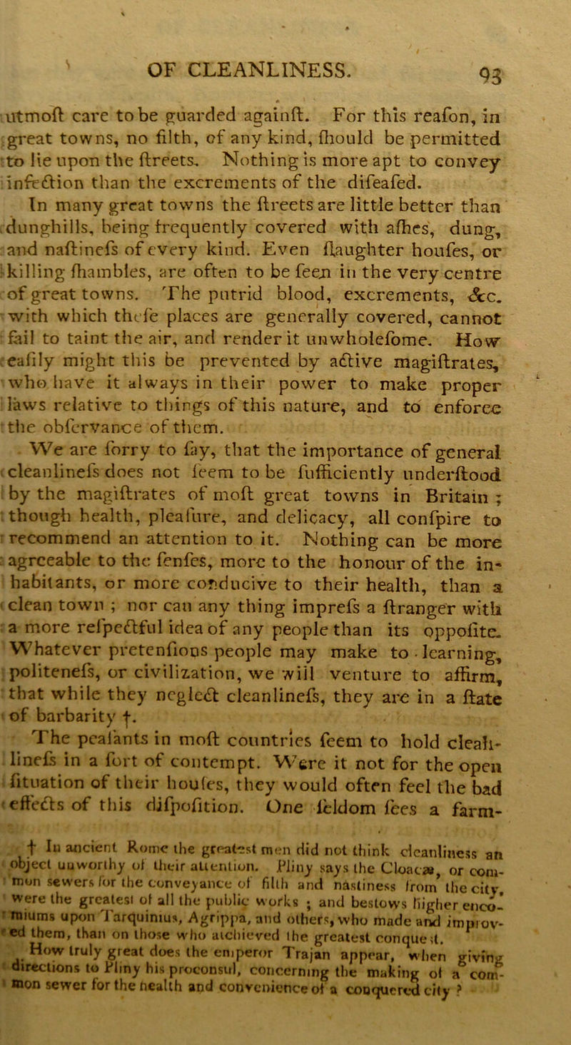 utmod care to be guarded againft. For this reafon, in great towns, no filth, of any kind, fhould be permitted to He upon the dreets. Nothing is more apt to convey infetdion than the excrements of the difeafed. In many great towns the ftreetsare little better than .dunghills, being frequently covered with afhes, dung, and nadinefs of every kind. Even daughter houfes, or killing fhambles, are often to be feeji in the very centre of great towns. The putrid blood, excrements, <$cc. with which thefe places are generally covered, cannot r fail to taint the air, and render it unwholefome. How ealily might this be prevented by adfrive magidrates, who have it always in their power to make proper laws relative to things of this nature, and to enforec the obfervance of them. We are forry to fay, that the importance of general cleanlinefs does not feem to be diffidently underftood by the magidrates of mod great towns in Britain ; though health, plea lure, and delicacy, all confpire to recommend an attention to it. Nothing can be more agreeable to the fenfes, more to the honour of the in- habitants, or more conducive to their health, than a clean town ; nor can any thing imprefs a dranger with a more refpetdful idea of any people than its oppolitc. Whatever pretenfioos people may make to -learning, politenefs, or civilization, we will venture to affirm, that while they neglect cleanlinefs, they are in a date of barbarity f. The peal ants in mod countries feem to hold cleah- linefs in a fort of contempt. Were it not for the open fituation of their houles, they would often feel the bad effedfs of this djfpofition. One lcldom fees a farm- t In ancient Rome the greatest men did not think cleanliness an object uuworthy of their attention. Pliny says the Cloaca*, or com- mon sewers for the conveyance of filth and nisliness from* the city, were the greatest of all the public works ; and bestows Higher enco- miums upon Tarquintus, Agrippa, and others, who made and impiov- ed them, than on those who atchieved the greatest eonqued. How truly great does the emperor Trajan appear, w hen giving directions to Pliny his proconsul, concerning the making of a com- mon sewer for the health and convenience of a conquered city ?