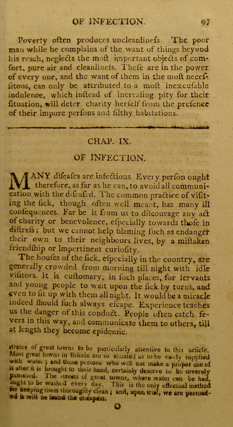 Poverty often produces uncleanlinefs. The poor man while he complains of the want of things beyond his reach, negle&s the mod important objects of com- fort, pure air and cleanlinels. Thefe are in the power of every one, and the want of them in the mod necef- fitous, can only be attributed to a mod inexcufable indolence, which inftead of increasing pity for their fituation, will deter charity herielf from the prefence of their impure perfons and filthy habitations. , - - - . . .1 '■ m* ■« r •Am,.. .mmWkMM CHAP. IX. OF INFECTION. MANY difeafes are infectious. Evciy perfon ought therefore, as far as he can, to avoid all communi- cation with the difeafed. The common practice of vifit- ing the (ick, though often well meant, has many ill conlequences. Far be it from us to dilcourage any act of charity or benevolence, efpecially towards thefe in diflrels ; but we cannot help blaming fuch as endanger their own to their neighbours lives, by a miftaken friendlhip or impertinent curiofity. The houl’es of the fick, eipecially in the country, ate generally crowded from morning till night with idle victors. It is cuftomary, in fuch places, for lervants and young people to w ait upon the fick by turns, and even to fit up with them all night. It would be a miracle indeed Ihould luch always efcape. Experience teaches us the danger of this conduct. People often catch fe- vers in this way, and communicate them to others, till at length they become epidemic. ilrates of great towns to be particularly attentive to this article. Most great towns in Britain are so situated as to be easily supplied wuh watei ; and those persons who will not make a proper use of U a ter it is brought to their hand, certainly deserve to be severely punished. I he streets of great towns, where water can be had, ought to be washed every day. This is the only effectual method T*?!? * lTm lJ‘or°u8hly clyan i and, upon trial, we are persuad- ed tt will oc ieund the cheapest.