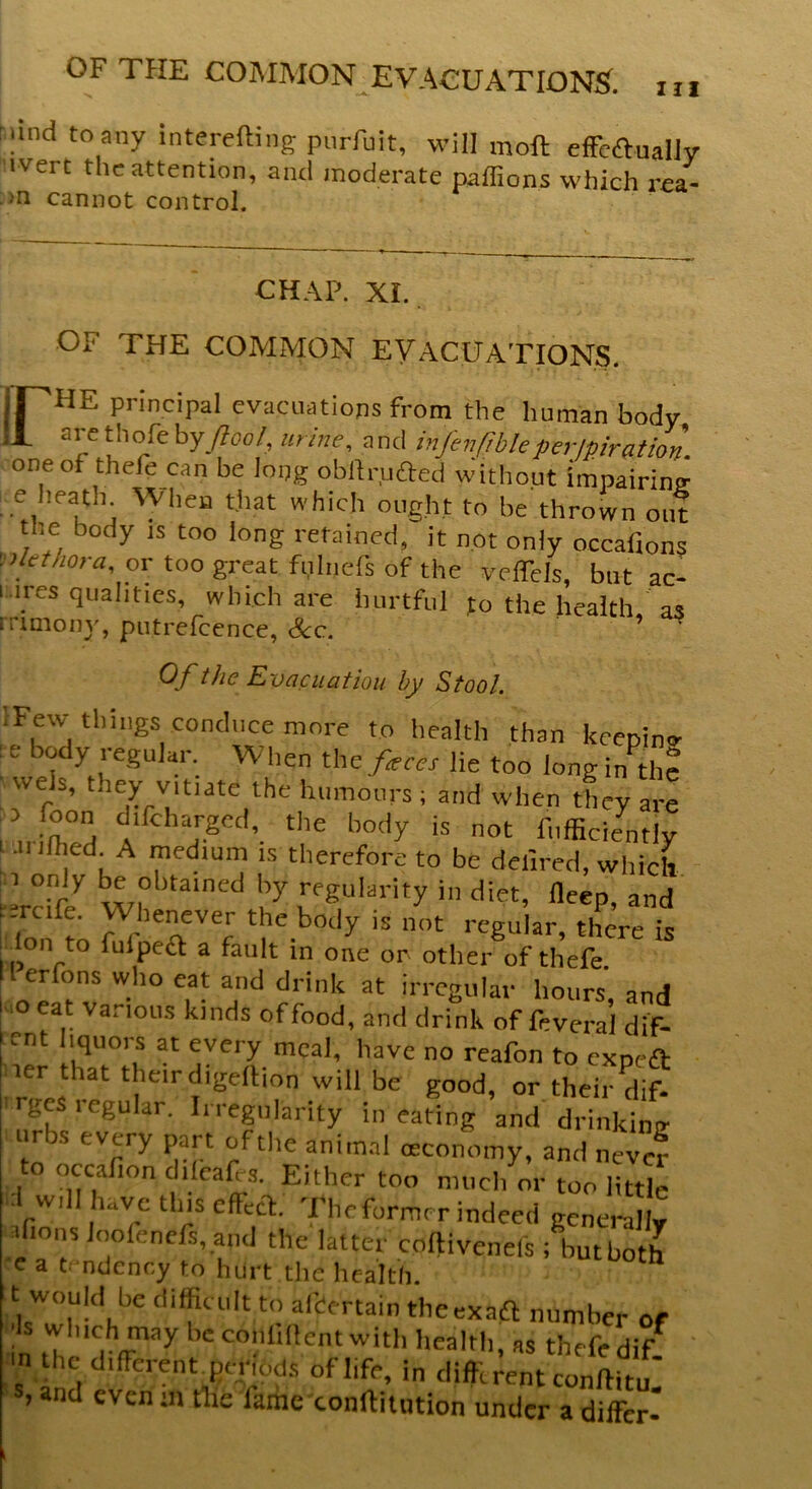 m rand to any interesting purfuit, will moft effectually iverc the attention, and moderate paffions which rea- >n cannot control. CHAP. XI. OF THE COMMON EVACUATIONS. jr'HE principal evacuations from the human body ,1 are tholebyJlool, mine, and infenfibleperjpiration. one of thefe can be long obftrjjfted without impairimr e heath When that which ought to be thrown out the body is too long retained, it not oniy occafions Plethora, or too great fuhiefs of the yeffels, but ac- I ires qualities, which are hurtful to the health, as rrimony, putrefcence, See. Of the Evacuation by Stool. iFew things conduce more to health than keepino- : e body regular. When the feces lie too long in the wus, t.iey vitiate the humours; and when they are luiihZ 1 FCd’. th£ lMdy is not Sufficiently .11 ilhed. A medium is therefore to be deiired, which i only be obtained by regularity in diet, deep, and . ercife. Whenever the body is not regular, there is ^ Ion to fulpea a fault in one or- other of thefe II erfons who eat and drink at irregular hours and oeat vanous kinds of food, and drink of fivera’l dif- ent liquors at every meal, have no reafon to expea ier that their digeftion will be good, or their dif- ges i egular. Irregularity in eating and drinking urbs every part of the animal oeconomy, and nevcf to occaiion difeaffs. Either too much or too little d wdl have this effect The former indeed generally sfions loolenefs, and the latter cofti vends ; Ibut both e a tendency to hurt the health. t would be difficult to aibertain theexaft number of •n ffyy beconlillent with health, as thefe dif in the different periods oflife, in differentconftitu' s, and even sn tlie lame conftitution under a differ-