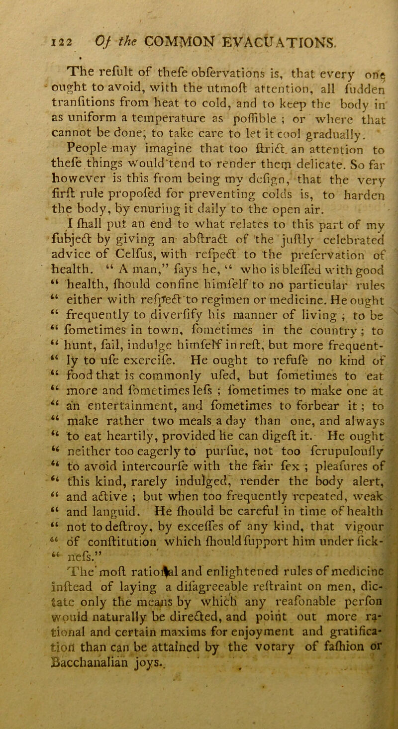 The refult of thefe obfervations is, that every one ought to avoid, with the utmoft attention, all hidden tranfitions from heat to cold, and to keep the body in as uniform a temperature as polfible ; or where that cannot be done; to take care to let it cool gradually. ' People may imagine that too drift. an attention to thefe things would'tend to render them delicate. So far however is this from being my defign, that the very firft rule propofed for preventing colds is, to harden the body, by enuring it daily to the open air. I fhall put an end to what relates to this part of my fubjeft by giving an- abftraft of the juftly celebrated advice of Celfus, with refpeft to the prefervation of health. “ A man,” fays he, “ who isbleffed with good 44 health, fhould confine himfelf to no particular rules 44 either with refjTedt'to regimen or medicine. He ought 44 frequently to diverfify his manner of living ; to be 44 fometimes in town, fometimes in the country ; to •f ^ 44 hunt, fail, indulge himfelf in reft, but more frequent- 44 Iy to ufe exercife. He ought to refufe no kind of 44 food that is commonly ufed, but fometimes to eat 44 more and fometimes lefs ; fometimes to make one at 44 an entertainment, and fometimes to forbear it; to 44 make rather two meals a day than one, and always 44 to eat heartily, provided he can digeft it. He ought 44 neither too eagerly to purfue, not too fcrupuloufly 44 to avoid intercourfe with the farir fex ; pleafures of 44 this kind, rarely indulged, render the body alert, 44 and aftive ; but when too frequently repeated, weak 44 and languid. He ftiould be careful in time of health * 44 not todeftroy, by exceftes of any kind, that vigour 44 of conftitution which fhouldfupport him under fick- 44 nefs.” The'mod ratioi^l and enlightened rules of medicine inftead of laying a disagreeable reftraint on men, dic- tate only the mea^ns by which any reafonable perfon would naturally he directed, and point out more ra- tional and certain maxims for enjoyment and gratifica- tion than can be attained by the vorary of faftiion or Bacchanalian joys..