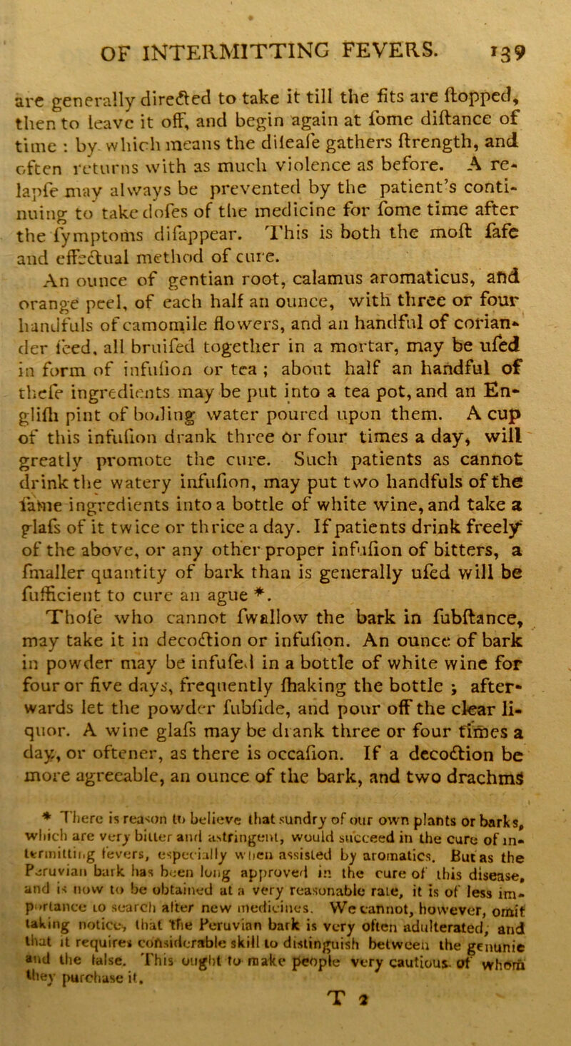 arc generally directed to take it till the fits are {topped, then to leave it oft, and begin again at fome diftance of time : by which means the dileafe gathers ftrength, and often returns with as much violence as before. A re- la pie may always be prevented by the patient’s conti- nuing to take dofes of the medicine for fome time after the fymptoms di(appear. This is both the mod: fafe and effectual method of cure. An ounce of gentian root, calamus aromaticus, and orange peek of each half an ounce, with three or four handfuls of camomile flowers, and an handful of corian- der iced, all bruifed together in a mortar, may be ufed in form of infuiion or tea ; about half an handful of thefe ingredients may be put into a tea pot, and an En- glifh pint of boding water poured upon them. A cup of this infuiion drank three or four times a day* will greatly promote the cure. Such patients as cannot drink the watery infufion, may put two handfuls of the fame ingredients into a bottle of white wine, and take a glafs of it twice or thrice a day. If patients drink freely of the above, or any other proper infufion of bitters, a fmaller quantity of bark than is generally ufed will be fuflicient to cure an ague *. Thole who cannot fwallow the bark in fubftance, may take it in decodtion or infufion. An ounce of bark in powder may be infufed in a bottle of white wine for four or five days, frequently fhaking the bottle j after- wards let the powder fubfide, and pour off the clear li- quor. A wine glafs may be drank three or four times a day, or oftener, as there is occafion. If a deco&ion be more agreeable, an ounce of the bark, and two drachms * I here is reason to believe (bat sundry of our own plants or barks, which are very biller and astringent, would succeed in the cure of in- termitting fevers, especially when assisted by aromatics. But as the Peruvian bark has been long approved in the cure of this disease, and is now to be obtained at a very reasonable raLe, it is of less im- portance to search after new medicines. VVc cannot, however, omit taking notice, that the Peruvian bark is very often adulterated, and that it requires considerable skill to distinguish between the genunie and the false. This ought to make people very cautious, of whom they purchase it. T 2