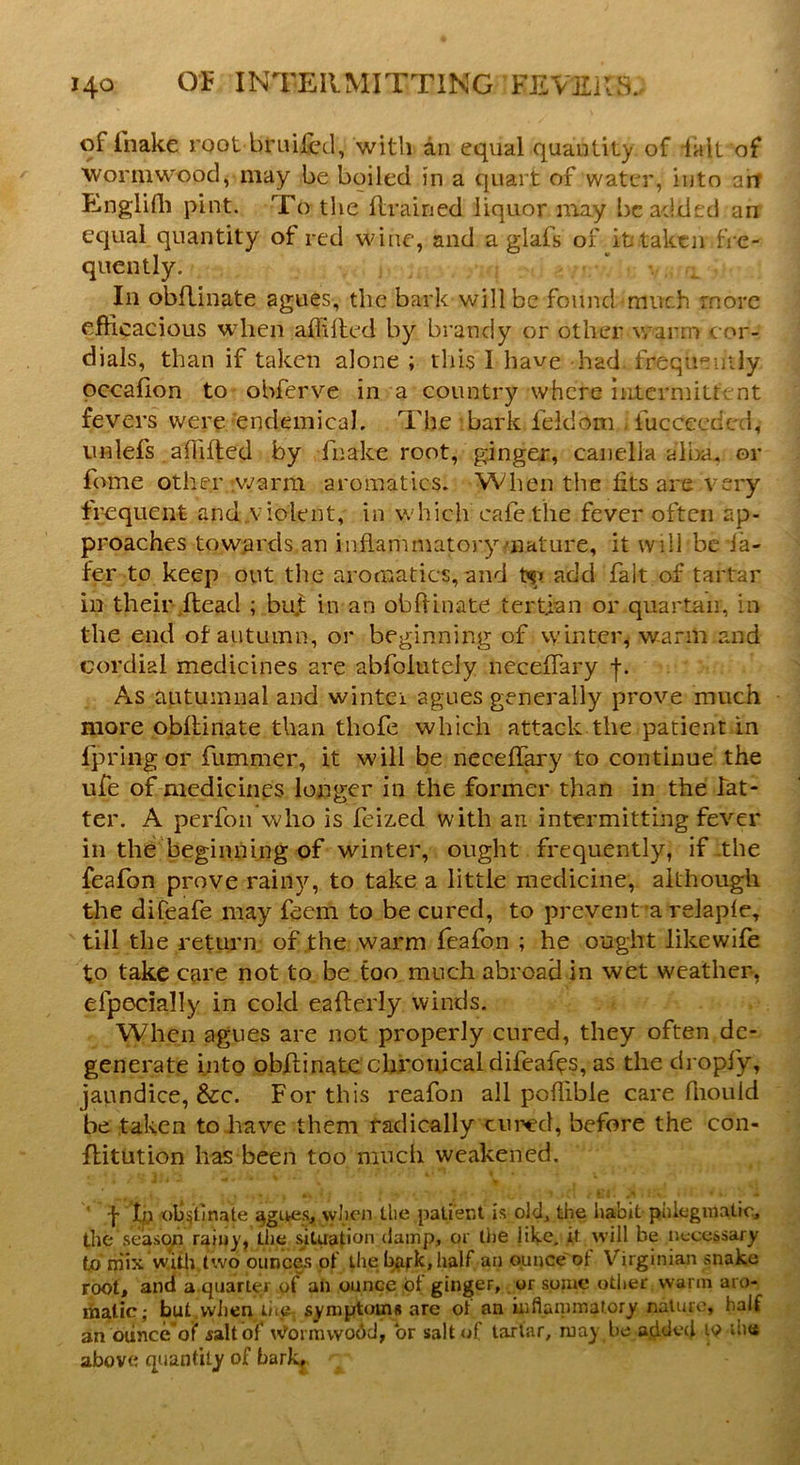 of fnake root briii&d, with an equal quantity of fait of wormwood, may be boiled in a quart of water, into art Englifli pint. To tire drained liquor may be added an equal quantity ot red wine, and a glafs of it taken fre- quently. In obdinate agues, the bark willbe found much more efficacious when affided by brandy or other warm cor- dials, than if taken alone ; this I have had frequently occadon to obferve in a country where intermittent fevers were endemical. The bark feidom fucceedc.i, unlefs affided by fnake root, ginger, canella alba, or fame other warm aromatics. When the fits are very frequent and.violent, in which cafe the fever often ap- proaches towards an inflammatory nature, it will be la- fer to keep out the aromatics,and ty> add fait of tartar in their dead ; but in an obdinate tertian or quartan, in the end of autumn, or beginning of winter, warm and cordial medicines are abfolutely necedary j. As autumnal and winter agues generally prove much more obdinate than tliofe which attack the patient in fpring or dimmer, it will be necedary to continue the ufe of medicines longer in the former than in the lat- ter. A perfon who is feized with an intermitting fever in the beginning of winter, ought frequently, if the feafon prove rainy, to take a little medicine, although the difeafe may feem to be cured, to prevent a relapfe, till the return of the warm feafon ; he ought like wife to take care not to be too much abroad in wet weather, efpecially in cold eaderly winds. When agues are not properly cured, they often de- generate into obdinate chronical difeaf^s, as the dropfy, jaundice, See. For this reafon all poflible care fliould be taken to have them radically cured, before the con- ditution has been too much weakened. ' j- tp 'olqtinate agues, when the patient is old, the habit phlegmatic, the season rainy, the situation damp, or the like, it will be necessary to mix with two ounces of the bark, half an ounce of Virginian snake root, and a quarter of an ounce of ginger, or some other warm aro- matic; but when thev symptoms are of an inflammatory nature, half an ounce of salt of vtformwo&d, or salt of tartar, may be added 19 die above quantity of bark.