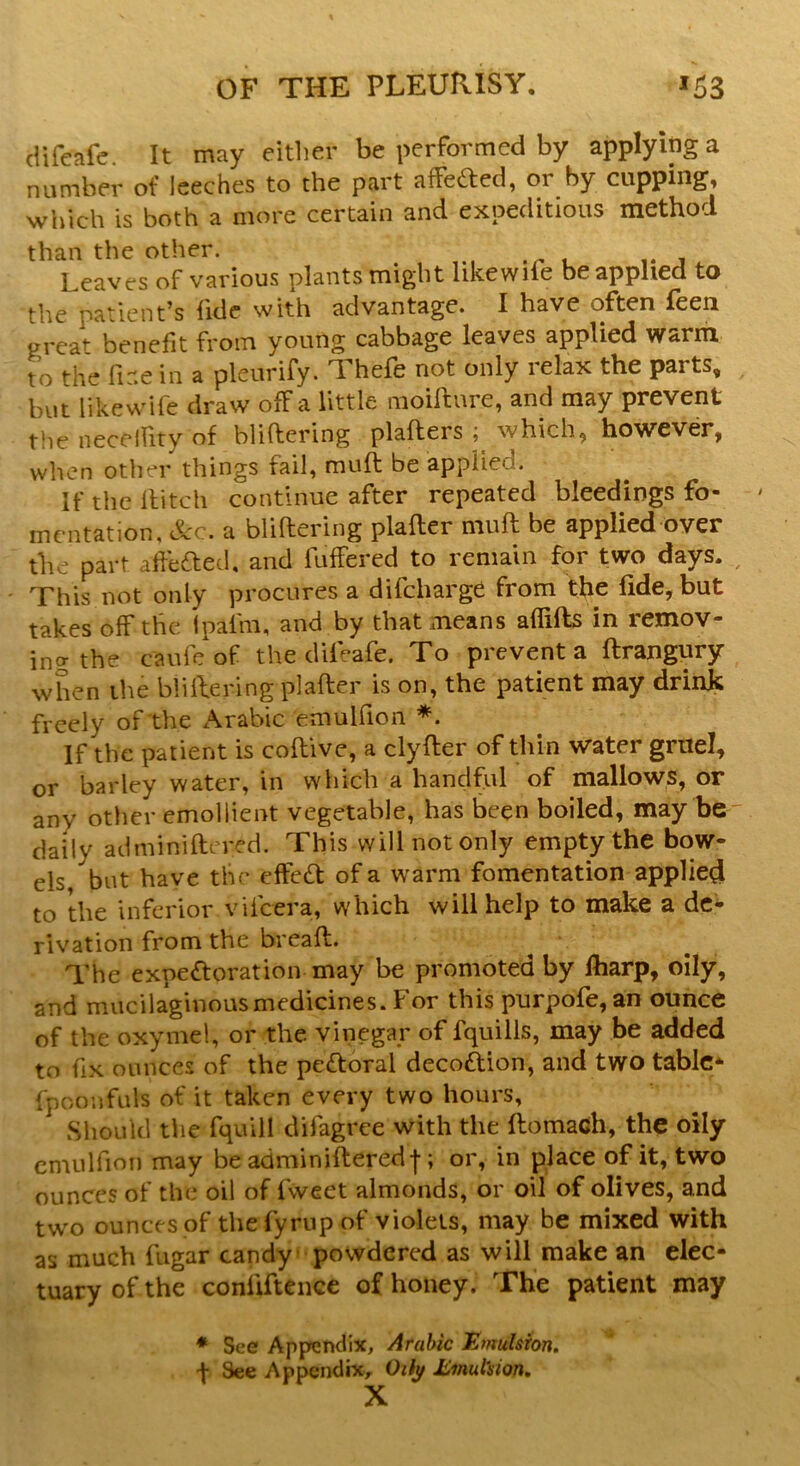 difeafe. It may either be performed by applying a number of leeches to the part affe&ed, or by cupping, which is both a more certain and expeditious method than the other. Leaves of various plants might likewile be applied to the patient’s fide with advantage. I have often feen great benefit from young cabbage leaves applied warm to the fiir.e in a pleurify. Yhefe not only relax the parts, but like wife draw off a little moiftnre, and may prevent the neceffity of buffering platters; which, however, when other things fail, muff be applied. If the It itch continue after repeated bleedings fo- mentation, See. a buffering plafter muff be applied over the part afte&ed, and luffered to remain for two days. This not only procures a difeharge from the fide, but takes off the Ipafrn, and by that means affifts in remov- ing the c'aufe of the difeafe. To prevent a ftrangury when the buffering plafter is on, the patient may drink freely of the Arabic emulfion *. If the patient is coftive, a clyfter of thin water gruel, or barley water, in which a handful of mallows, or anv other emollient vegetable, has been boiled, may be daily adminiftcred. This will not only empty the bow- els/but have the effe£t of a warm fomentation applied to the inferior viicera, which will help to make a de- rivation from the breaft. The expectoration may be promoted by fharp, oily, and mucilaginous medicines. For this purpofe,an ounce of the oxymel, or the. vinegar of fquills, may be added to fix ounces of the peCtoral decoCtion, and two table- fpoonfute of it taken every two hours, Should the fquill difagree with the ftomach, the oily emulfion may be adminifteredf; or, in place of it, two ounces of the oil of fweet almonds, or oil of olives, and two ounces of thefyrupof violets, may be mixed with as much fugar candy powdered as will make an elec- tuary of the conliftence of honey. The patient may * See Appendix, Arabic Emulsion. •f See Appendix, Oth/ Emulsion. X