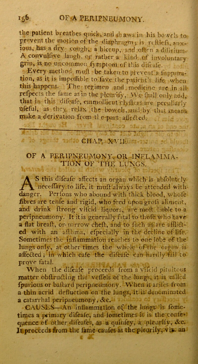 the patient breathes quick, and ih aws in his bowels to prevent the motion of the diaphragm •, is rcftleTs, anx- ious, has a dry cough, a hiccup, and often a dilirium. A convulfive laugh, or rather a kind of involuntary grin, is no uncommon fymptom of this d'rfcafe. Every method mud be taken to prevent a i’uppnra- tion, as it is impoflible to fave the patient’s life when this happens. Fhe regimen and medicine are in all refpects the fame as‘in the pleurify, We fnall only add, that in this difeafe, emmollient clyders are peculiarly ttfeful, as they, relax the bowels, and by that means make a derivation from tl e part affe^ed. —r 1  ' . CHAP. XVII. OF A PERIPNEUMONY, OR INFLAMMA- TION OF THE LUNGS. AS this difeafe afFects an organ which is abfolutely neceflary to life, it mud always be attended with danger. Perfons who abound with thick blood, whole fibi es are tenfe and rigid, who feed upon grofs aliment, and drink drong vifeid liquors, are mod liable to a peripneumony. It it is generally fatal to thofe who have a flat bread, or narrow ched, and to fuch as, are afflict- ed with an aflhma, efpecially in the decline of life. Sometimes the inflammation readies to one lobe of the lungs only, at other times the whole ofthe organ is affe£ted; in which cafe the difeafe can hardly fail to prove fatal. When the difeafe proceeds from a‘vifeid pituitous matter obftructing the vedels of the lungs, it is called fpurious or badard peripneumony. When it arifes from a thin acrid deduction on the lungs, it is denominated a catarrhal peripneumony, See. CAUSES—An inflammation of the lungs is fome- times a primary difeafe, and lometimes it is. the confe* quence of other difeafes, as a quinfey, a pleurify, &c. It proceeds from the fame caufes as the pleurily, vii. an