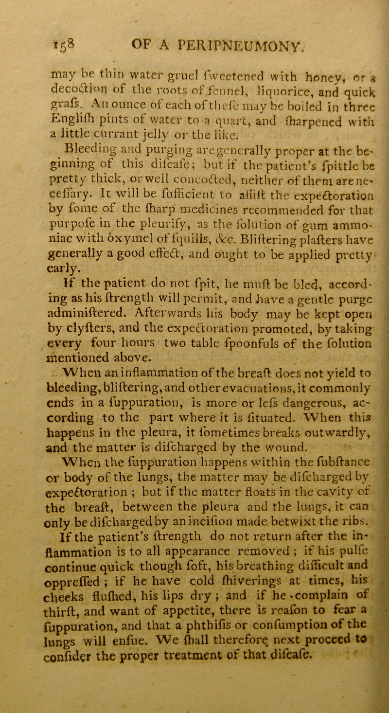 may he thin water gruel fweetened with honey, or at decocftion of the roots of fennel, liquorice, and quick grafs. An ounce of each of thefe may be boiled in three Englifh pints of water to a quart, and iharpened with a little currant jelly or the like. Bleeding and purging are generally proper at the be* ginning of this difeafe; but if the patient’s fpittle be pretty thick, or well concotted-, neither of them arene* cefiary. It will be fufheient to allift the expectoration by fonie of the fharp medicines recommended for that purpofe in the pleurify, as the iblution of gum ammo- niac with oxymel of lquills, See. Bliftering plafters have generally a good effed, and ought to be applied pretty early. If the patient do not fpit, he mnft be bled, accord- ing as his ftrength will permit, and have a gentle purge adminiftered. Afterwards his body may be kept open by clyfters, and the expectoration promoted, by taking every four hours two table fpoonfuls of the folution mentioned above. When an inflammation of the bread does not yield to bleeding, bliftering, and other evacuations, it commonly ends in a fuppuration, is more or lefs dangerous, ac- cording to the part where it is lituated. When this happens in the pleura, it fometimes breaks outwardly, and the matter is difeharged by the wound. When the fuppuration happens within the fubftance or body of the lungs, the matter may be difeharged by expectoration ; but if the matter floats in the cavity of the bread, between the pleura and the lungs, it can only be difeharged by anincifion made betwixt the ribs. If the patient’s ftrength do not return after the in- flammation is to all appearance removed ; if his pulfe continue quick though foft, his breathing difficult and opprefled ; if he have cold fhiverings at times, his cheeks flufhed, his lips dry; and if he-complain of third:, and want of appetite, there is reafon to fear a fuppuration, and that a phthifis or confumption of the lungs will enfue. We ffiall therefore, next proceed to confider the proper treatment of that dileafe.