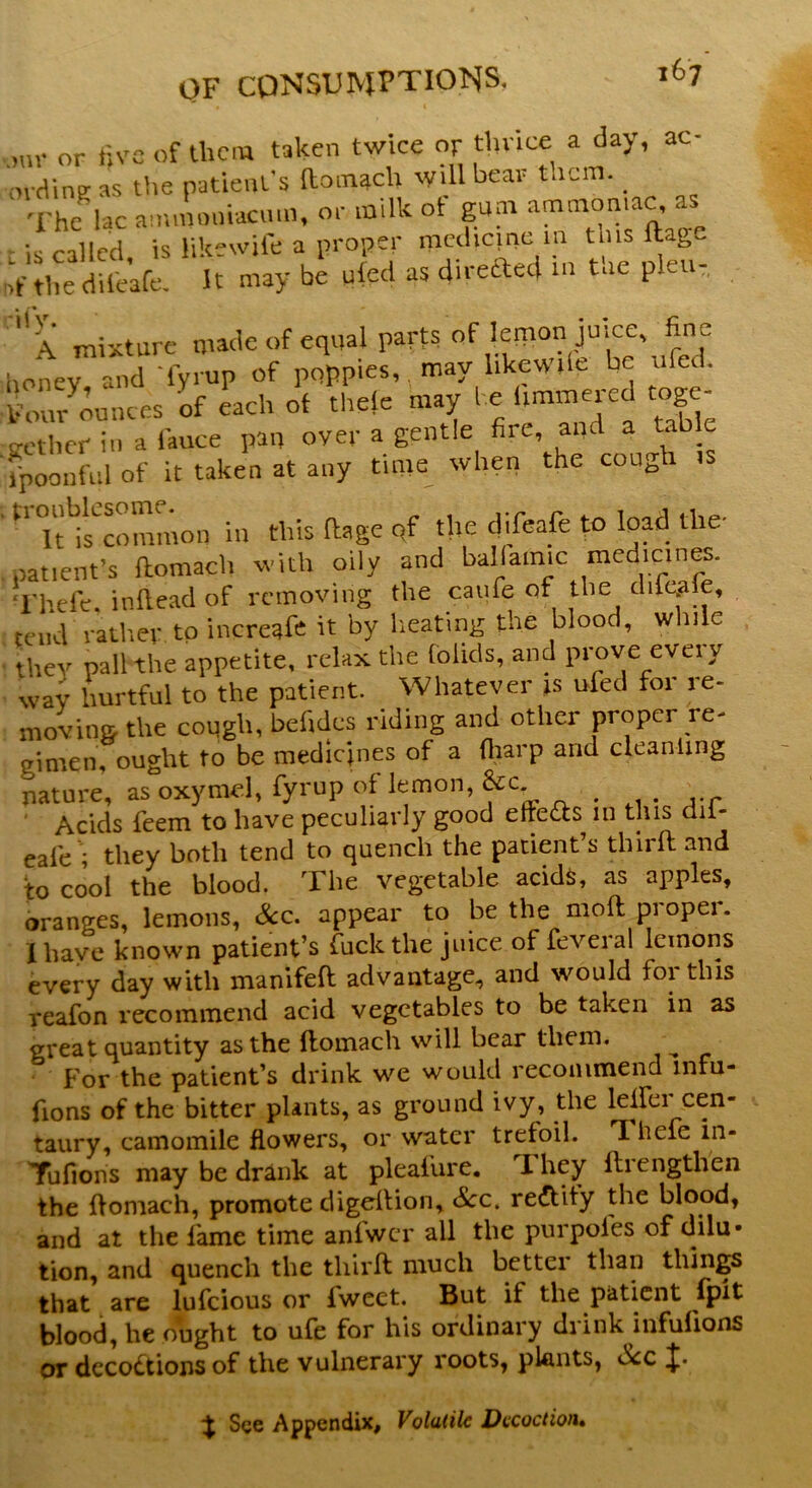 .mr or five of them taken twice or thrice a day, ae- ovdinEr as the patient's (liinacli will bear tacm. _ The Uc ammoni-aemn, or milk ot gum ammoniac as is called is likewife a proper medicine m tins ftage riVtlm dUeafe. It may be tiled as directed in the pleu, X mixture made of equal parts of lemon juice, fine honev and fyrup of poppies, may likew.le be ufed. of each o’f thele may he fimmered toge- o-etber in a iauce pan over a gentle fire, and a tab c fpoonful of it taken at any time when the cough is tr Uncommon in this ftage of tire difeafe to load the- patient’s ftomach with oily and ballamic medicines. I'hefe. inilead of removing the caufe of the difeale, tend rather to increafe it by heating the blood, while they pall the appetite, relax the folids, and prove every wav hurtful to the patient. Whatever is ufed for re- moving the cough, befidcs riding and other proper re- gimen, ought to be medicines of a {harp and cieanimg nature, as oxymel, fyrup of lemon, &c Acids feem to have peculiarly good eftedts m this dii- eale ; they both tend to quench the patient’s thirft and to cool the blood. The vegetable acids, as apples, oranges, lemons, Sec. appear to be the moftpiopei. I have known patient’s fuck the juice of feveral lemons every day with manifeft advantage, and would fortius reafon recommend acid vegetables to be taken in as great quantity as the ftomach will bear them. For the patient’s drink we would recommend lnfu- fions of the bitter plants, as ground ivy, the lelfer cen- taury, camomile flowers, or water trefoil. T hefe m- Tufions may be drank at pleafure. ibey ftiengthen the ftomach, promote digerftion. See. rectify the blood, and at the fame time anfwcr all the purpofes of dilu- tion, and quench the thirft much bettci than things that are lufeious or lweet. But if the patient fpit blood, he ought to ufe for his ordinary drink infulions or decodtions of the vulnerary roots, plants, b<:c % See Appendix, Volatile Decoction,