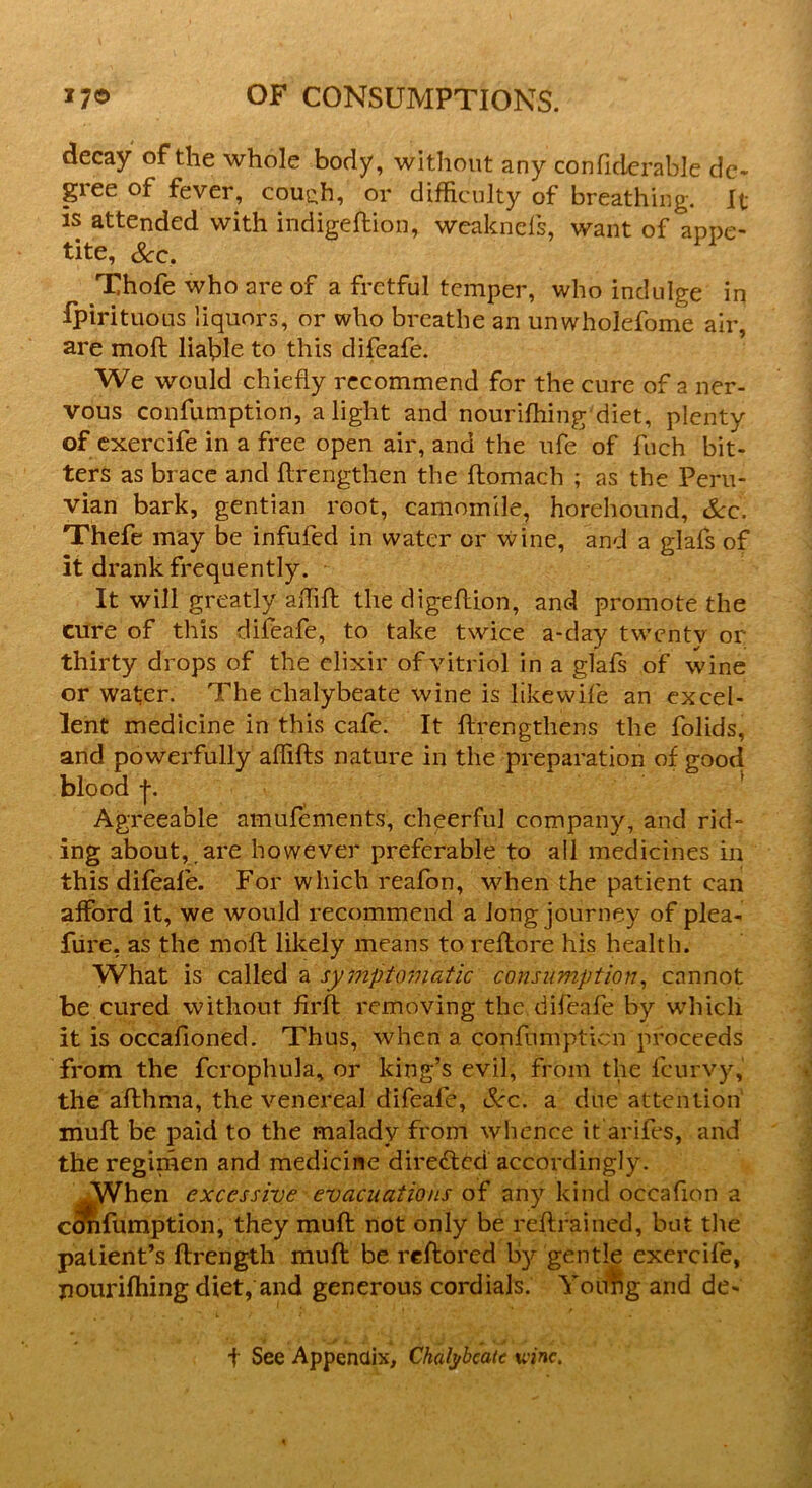 decay of the whole body, without any conliderable de- gree of fever, cou^h, or difficulty of breathing. It is attended with indigeftion, wcaknefs, want of appe- tite, Sec. Thofe who are of a fretful temper, who indulge in fpirituous liquors, or who breathe an unwholefome air, are moft liable to this difeafe. We would chiefly recommend for the cure of a ner- vous confumption, alight and nourifhing diet, plenty of exercife in a free open air, and the ufe of fuch bit- ters as brace and ftrengthen the ftomach ; as the Peru- vian bark, gentian root, camomile, horehound, See. Thefe may be infufed in water or wine, and a glafs of it drank frequently. It will greatly affift the digeflion, and promote the cure of this difeafe, to take twice a-day twentv or thirty drops of the elixir of vitriol in a glafs of wine or wafer. The chalybeate wine is likewife an excel- lent medicine in this cafe. It ftrengthens the folids, and powerfully affifts nature in the preparation of good blood j. Agreeable amufements, cheerful company, and rid- ing about,, are however preferable to all medicines in this difeafe. For which reafon, when the patient can afford it, we would recommend a Jong journey of plea- fure, as the moll likely means to reftore his health. What is called a symptomatic consumption, cannot be cured without firft removing the difeafe by which it is occafioned. Thus, when a confumpticn proceeds from the fcrophula, or king’s evil, from the feurvy, the afthma, the venereal difeafe, See. a due attention mull be paid to the malady from whence it arifes, and the regimen and medicine directed accordingly. .When excessive evacuations of any kind occafion a confumption, they muft not only be reftrained, but the patient’s ftrengtli muft be reftored by gentle exercife, nourifhing diet, and generous cordials. Yotmg and de- t See Appendix, Chalybeate wine.