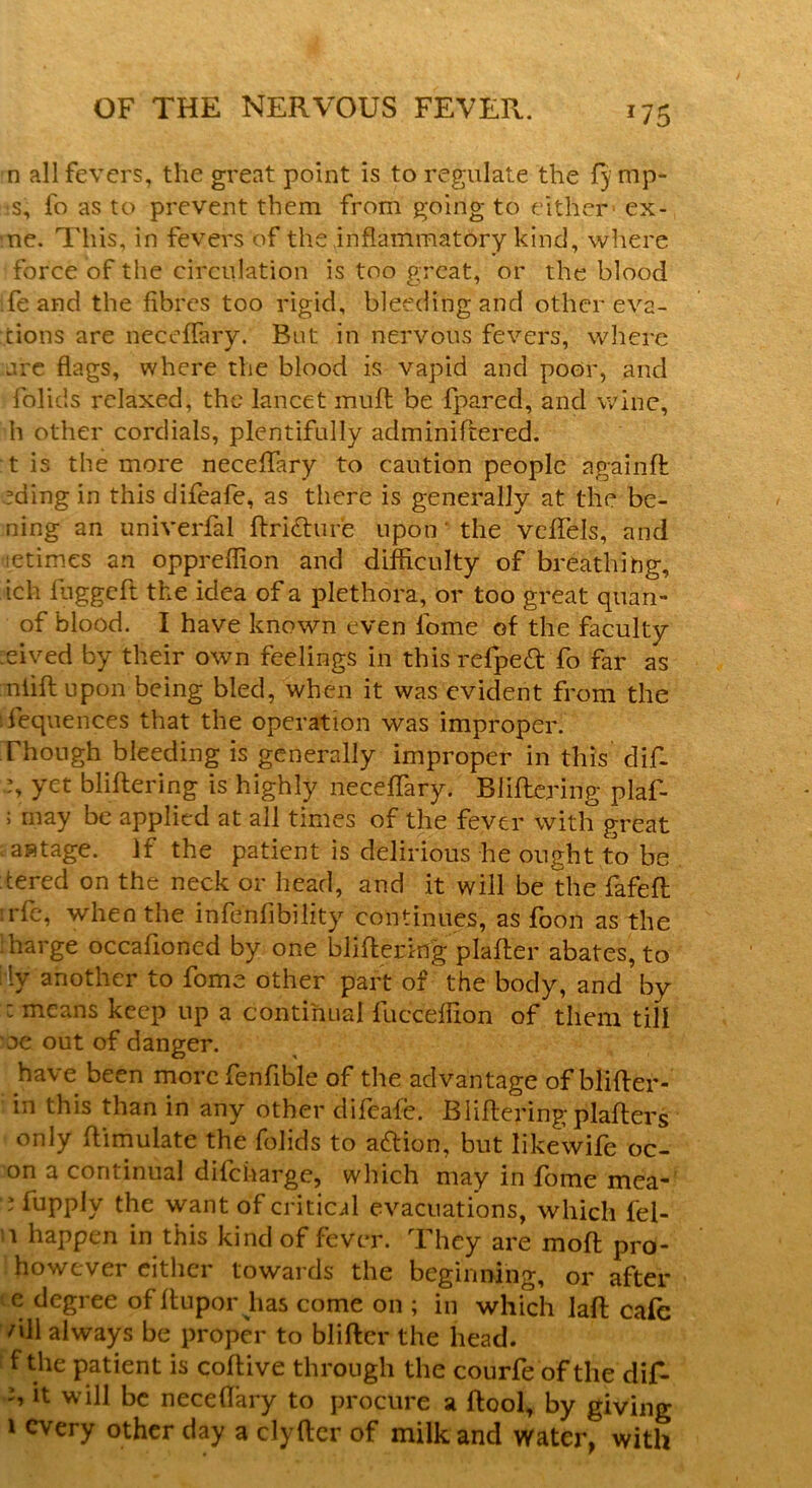 *75 n all fevers, the great point is to regulate the lymp- hs, fo as to prevent them from going to either - ex- ne. This, in fevers of the inflammatory kind, where force of the circulation is too great, or the blood ife and the fibres too rigid, bleeding and other eva- sions are neceflary. But in nervous fevers, where are flags, where the blood is vapid and poor, and folids relaxed, the lancet muft be fpared, and wine, h other cordials, plentifully adminiftered. t is the more neceflary to caution people again ft eding in this difeafe, as there is generally at the be- ning an univerfal ffri&ure upon' the vcflels, and tetimes an oppreflion and difficulty of breathing, ich fuggeff the idea of a plethora, or too great quan- of blood. I have known even fome of the faculty eived by their own feelings in this refpett fo far as niiff upon being bled, when it was evident from the fequences that the operation was improper. Though bleeding is generally improper in this difi- b yet bliftering is highly neceflary. Buffering plaf- ; may be applied at all times of the fever with great ‘ antage. If the patient is delirious he ought to be tered on the neck or head, and it will be the fafeff :rfe, when the infenfibility continues, as foon as the harge occafloned by one bliftering plaffer abates, to rly another to fome other part of the body, and by : means keep up a continual fucceffion of them till oe out of danger. have been more fenflble of the advantage of blifter- in this than in any other difeafe. Buffering plaffers only ffimulate the folids to action, but likewife oc- on a continual difcharge, which may in fome mea- e fupply the want of critical evacuations, which fel- i happen in this kind of fever. They are molt pro- however either towards the beginning, or after e degree of ftupor has come on ; in which laff cafe /lH always be proper to bliffcr the head, f the patient is coftive through the courfe of the dif- b it will be neceflary to procure a ffool, by giving i every other day a clyffcr of milk and water, with