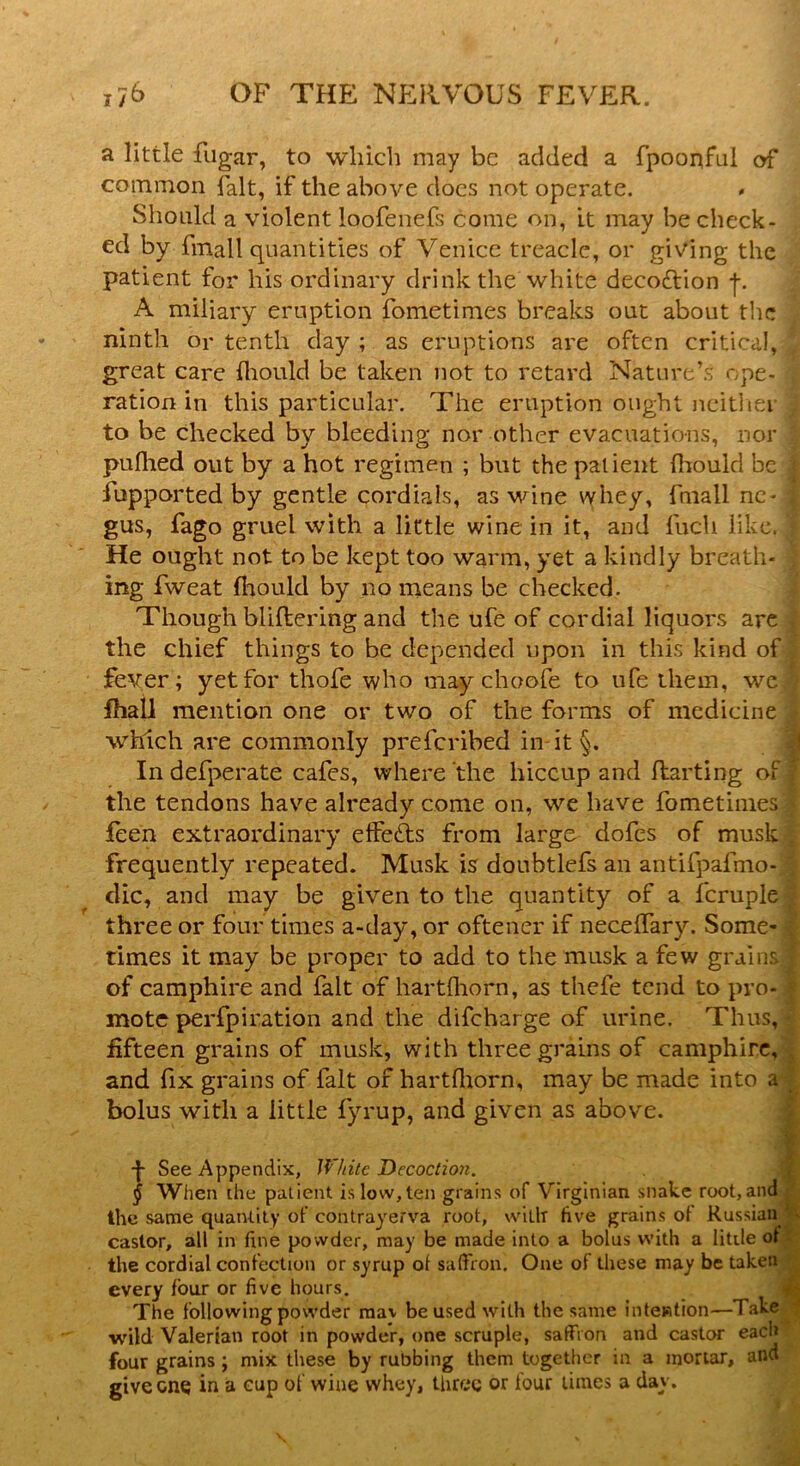 a little fugar, to which may be added a fpoonful of common fait, if the above does not operate. Should a violent ioofenefs come on, it may be check- ed by fmall quantities of Venice treacle, or giving the patient for his ordinary drink the white decoftion f. A miliary eruption fometimes breaks out about the ninth or tenth day ; as eruptions are often critical, great care fhould be taken not to retard Nature’s ope- ration in this particular. The eruption ought neithei to be checked by bleeding nor other evacuations, nor puflied out by a hot regimen ; but the patient fhould be j iupported by gentle cordials, as wine vyhey, fmall nc- | gus, fago gruel with a little wine in it, and fuch like. 3 He ought not to be kept too warm, yet a kindly breath- ing fweat fhould by no means be checked. Though buffering and the ufe of cordial liquors are the chief things to be depended upon in this kind of fever; yet for thofe who may choofe to ufe them, we J fhall mention one or two of the forms of medicine which are commonly preferibed in it §. In defperate cafes, where the hiccup and flarting of the tendons have already come on, we have fometimes ; feen extraordinary effects from large dofes of musk frequently repeated. Musk is doubtlefs an antifpafmo- dic, and may be given to the quantity of a fcruple three or four times a-day, or oftener if neceffary. Some- times it may be proper to add to the musk a few grains j of camphire and fait of hartfhorn, as thefe tend to pro- mote perfpiration and the difeharge of urine. Thus, fifteen grains of musk, with three grains of camphire, and fix grains of fait of hartfhorn, may be made into a bolus with a little fyrup, and given as above. •f- See Appendix, White Decoction. § When the patient is low,ten grains of Virginian snake root, and the same quantity of contrayerva root, with five grains of Russian castor, all in fine po wder, may be made into a bolus with a litile of the cordial confection or syrup of saffron. One of these may be taken every four or five hours. j The following powder mav be used with the same intention—Take wild Valerian root in powder, one scruple, saffron and castor each four grains ; mix these by rubbing them together in a mortar, and give one in a eup of wine whey, three or four times a clay.